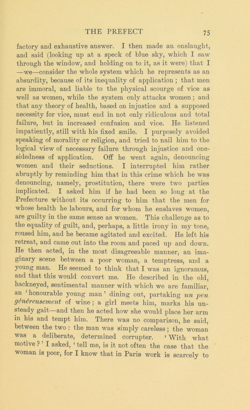 factory and exhaustive answer. I then made an onslaught, and said (looking up at a speck of blue sky, which I saw through the window, and holding on to it, as it were) that I —we—consider the whole system which he represents as an absurdity, because of its inequality of application ; that men are immoral, and liable to the physical scourge of vice as well as women, while the system only attacks women; and that any theory of health, based on injustice and a supposed necessity for vice, must end in not only ridiculous and total failure, but in increased confusion and vice. He listened impatiently, still with his fixed smile. I purposely avoided speaking of morality or religion, and tried to nail him to the logical view of necessary failure through injustice and one- sidedness of application. Off he went again, denouncing women and their seductions. I interrupted him rather abruptly by reminding him that in this crime which he was denouncing, namely, prostitution, there were two parties implicated. I asked him if he had been so long at the Prefecture without its occurring to him that the men for whose health he labours, and for whom he enslaves women, are guilty in the same sense as women. This challenge as to the equality of guilt, and, perhaps, a little irony in my tone, roused him, and he became agitated and excited. He left his retreat, and came out into the room and paced up and down. He then acted, in the most disagreeable manner, an ima- ginary scene between a poor woman, a temptress, and a young man. He seemed to think that I was an ignoramus, and that this would convert me. He described in the old, hackneyed, sentimental manner with which we are familiar, an ‘ honourable }mung man ’ dining out, partaking U7i 'peu giu4,reusemient of wine 5 a girl meets him, marks his un- steady gait—and then he acted how she would place her arm in his and tempt him. There was no comparison, he said, between the two : the man was simply careless ; the woman was a deliberate, determined corrupter. ‘ With what motive ? ’ I asked, ‘ tell me, is it not often the case that the woman is poor, for I know that in Paris work is scarcely to