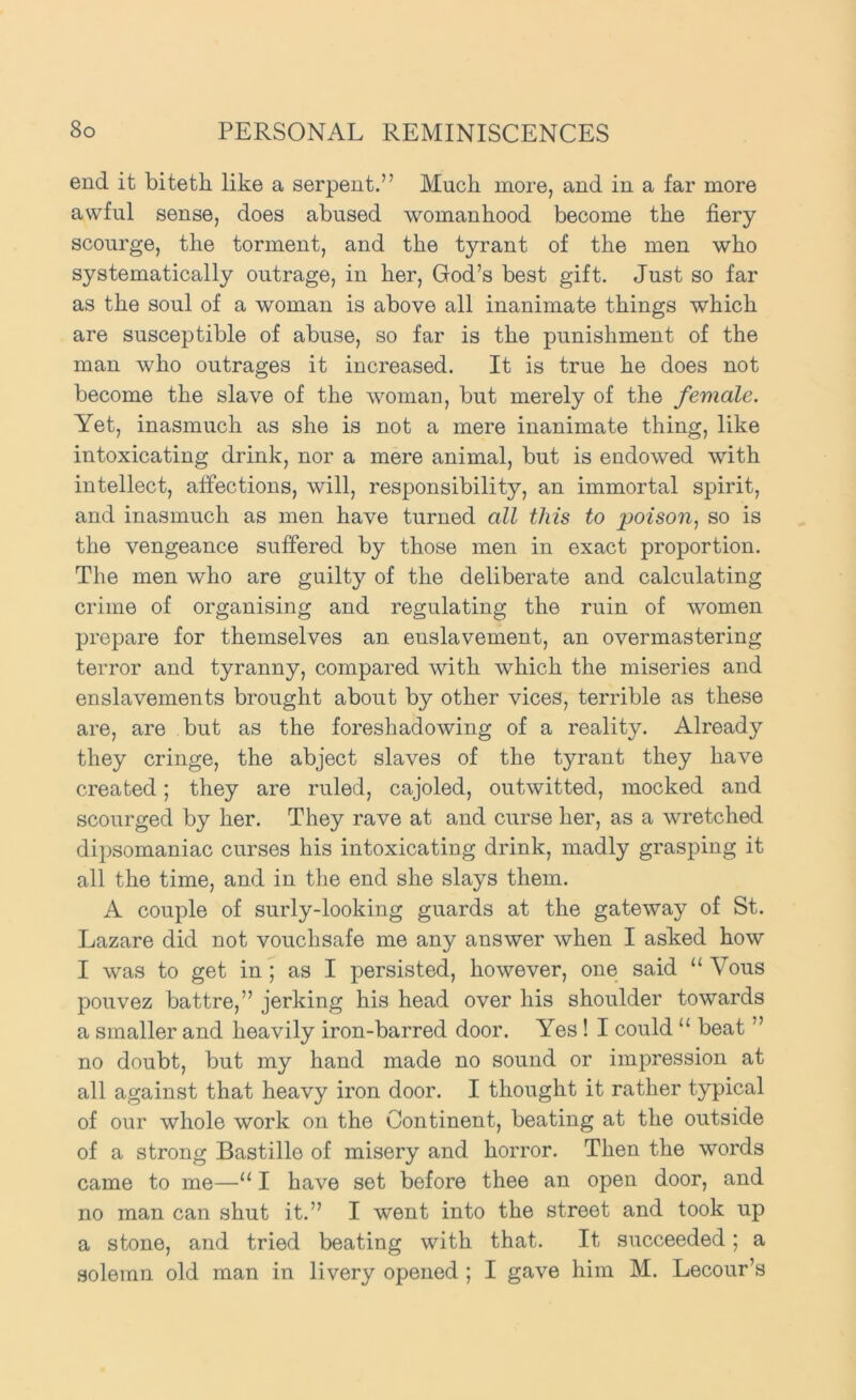 end it biteth like a serpent.” Much more, and in a far more awful sense, does abused womanhood become the fiery scourge, the torment, and the tyrant of the men who systematically outrage, in her, God’s best gift. Just so far as the soul of a woman is above all inanimate things which are susceptible of abuse, so far is the punishment of the man who outrages it increased. It is true he does not become the slave of the woman, but merely of the female. Yet, inasmuch as she is not a mere inanimate thing, like intoxicating drink, nor a mere animal, but is endowed with intellect, affections, will, responsibility, an immortal spirit, and inasmuch as men have turned all this to poison., so is the vengeance suffered by those men in exact proportion. The men who are guilty of the deliberate and calculating crime of organising and regulating the ruin of women prepare for themselves an enslavement, an overmastering terror and tyranny, compared with which the miseries and enslavements brought about by other vices, terrible as these are, are but as the foreshadowing of a reality. Already they cringe, the abject slaves of the tyrant they have created; they are ruled, cajoled, outwitted, mocked and scourged by her. They rave at and curse her, as a wretched dipsomaniac curses his intoxicating drink, madly grasping it all the time, and in the end she slays them. A couple of surly-looking guards at the gateway of St. Lazare did not vouchsafe me any answer when I asked how I was to get in ; as I persisted, however, one said “ Vous pouvez battre,” jerking his head over his shoulder towards a smaller and heavily iron-barred door. Yes ! I could “ beat ” no doubt, but my hand made no sound or impression at all against that heavy iron door. I thought it rather typical of our whole work on the Continent, beating at the outside of a strong Bastille of misery and horror. Then the words came to me—“ I have set before thee an open door, and no man can shut it.” I went into the street and took up a stone, and tried beating with that. It succeeded; a solemn old man in livery opened ; I gave him M. Lecour’s