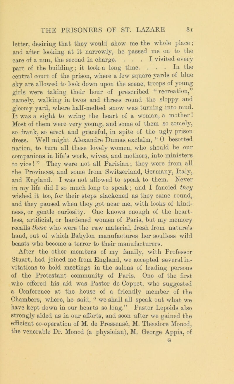letter, desiring that they would show me the whole place ; and after looking at it narrowly, he passed me on to the care of a nun, the second in charge. ... I visited every part of the building; it took a long time. ... In the central court of the prison, where a few square yards of blue sky are allowed to look down upon the scene, troops of young girls v/ere taking their hour of prescribed “ recreation,” namely, walking in twos and threes round the sloppy and gloomy yard, where half-melted snow was turning into mud. It was a sight to wring the heart of a woman, a mother! Most of them were very young, and some of them so comely, so frank, so erect and graceful, in spite of the ugly prison dress. Well might Alexandre Dumas exclaim, “ 0 besotted nation, to turn all these lovely women, who should be our companions in life’s work, wives, and mothers, into ministers to vice ! ” They were not all Parisian; they were from all the Provinces, and some from Switzerland, Germany, Italy, and England. I was not allowed to speak to them. Never in my life did I so much long to speak ; and I fancied they wished it too, for their steps slackened as they came round, and they paused when they got near me, with looks of kind- ness, or gentle curiosity. One knows enough of the heart- less, artificial, or hardened women of Paris, but my memory recalls these who were the raw material, fresh from nature’s hand, out of which Babylon manufactures her soulless wild beasts who become a terror to their manufacturers. After the other members of my family, with Professor Stuart, had joined me from England, we accepted several in- vitations to hold meetings in the salons of leading persons of the Protestant community of Paris. One of the first who offered his aid was Pastor de Coppet, who suggested a Conference at the house of a friendly member of the Chambers, where, he said, “ we shall all speak out what we have kept down in our hearts so long.” Pastor Lepoids also strongly aided us in our efforts, and soon after we gained the efficient co-operation of M. de Pressense, M. Theodore Monod, the venerable Dr. Monod (a physician), M. George Appia, of G