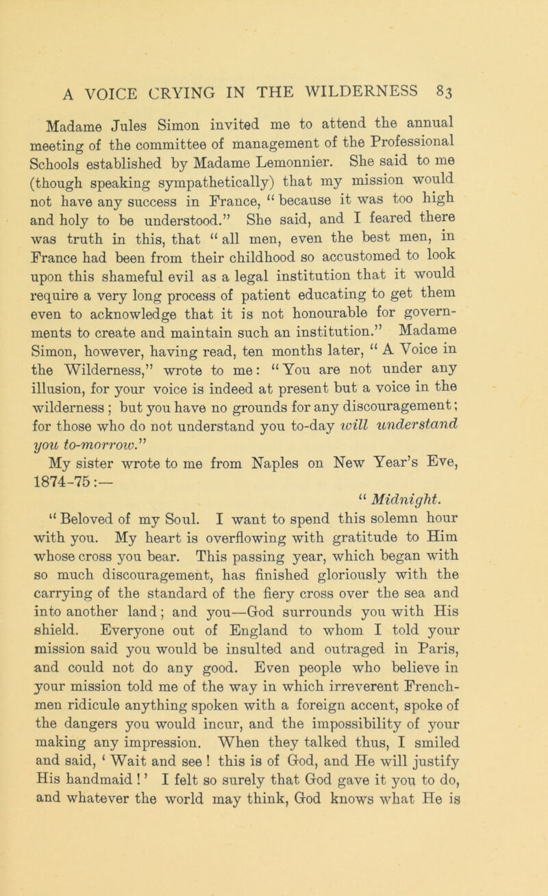Madame Jules Simon invited me to attend the annual meeting of the committee of management of the Professional Schools established by Madame Lemonnier. She said to me (though speaking sjunpathetically) that my mission would not have any success in Prance, “ because it was too high and holy to be understood.” She said, and I feared there was truth in this, that “ all men, even the best men, in Prance had been from their childhood so accustomed to look upon this shameful evil as a legal institution that it would require a very long process of patient educating to get them even to acknowledge that it is not honourable for govern- ments to create and maintain such an institution.” Madame Simon, however, having read, ten months later, “ A Voice in the Wilderness,” wrote to me: “ You are not under any illusion, for your voice is indeed at present but a voice in the wilderness ; but you have no grounds for any discouragement; for those who do not understand you to-day icill understand you to-morroiv.^^ My sister wrote to me from Naples on New Year’s Eve, 1874-75 “ Midnight. “ Beloved of my Soul. I want to spend this solemn hour with you. My heart is overflowing with gratitude to Him whose cross you bear. This passing year, which began with so much discouragement, has finished gloriously with the carrying of the standard of the fiery cross over the sea and into another land; and you—God surrounds you with His shield. Everyone out of England to whom I told your mission said you would be insulted and outraged in Paris, and could not do any good. Even people who believe in your mission told me of the way in which irreverent Prench- men ridicule anything spoken with a foreign accent, spoke of the dangers you would incur, and the impossibility of your making any impression. When they talked thus, I smiled and said, ‘ Wait and see ! this is of God, and He will justify His handmaid ! ’ I felt so surely that God gave it you to do, and whatever the world may think, God knows what He is