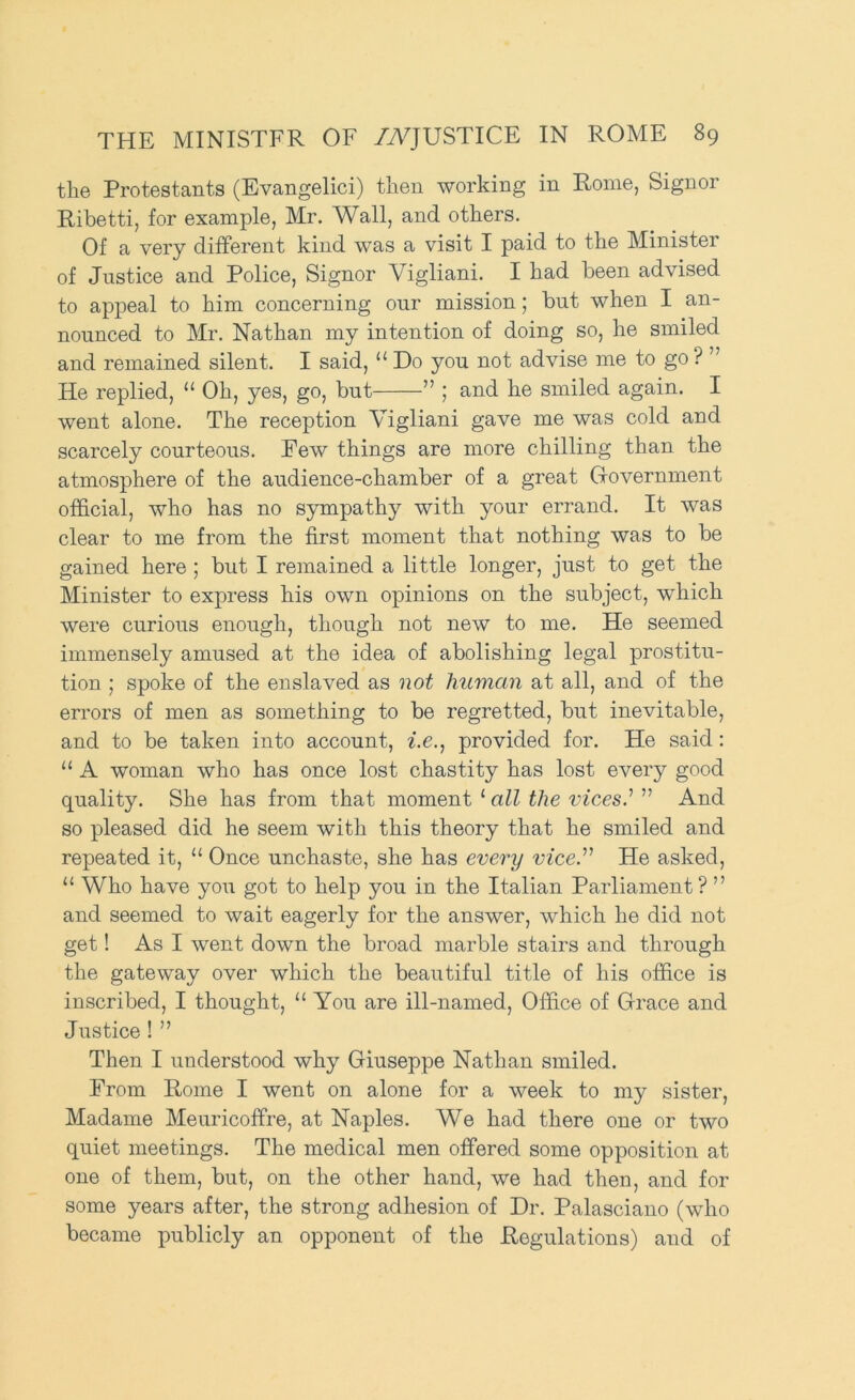 the Protestants (Evangelici) then working in Pome, Signoi Ribetti, for example, Mr. Wall, and others. Of a very different kind was a visit I paid to the Minister of Justice and Police, Signor Vigliani. I had been advised to appeal to him concerning our mission; but when I an- nounced to Mr. Nathan my intention of doing so, he smiled and remained silent. I said, “ Do you not advise me to go ? ” He replied, “ Oh, yes, go, but ” ; and he smiled again. I went alone. The reception Vigliani gave me was cold and scarcely courteous. Pew things are more chilling than the atmosphere of the audience-chamber of a great (fovernment official, who has no sympathy with your errand. It was clear to me from the first moment that nothing was to be gained here ; but I remained a little longer, just to get the Minister to express his own opinions on the subject, which were curious enough, though not new to me. He seemed immensely amused at the idea of abolishing legal prostitu- tion ; spoke of the enslaved as not human at all, and of the errors of men as something to be regretted, but inevitable, and to be taken into account, ^.e., provided for. He said: “ A woman who has once lost chastity has lost every good quality. She has from that moment ‘all the vices' ” And so pleased did he seem with this theory that he smiled and repeated it, “ Once unchaste, she has every vice. He asked, “ Who have you got to help you in the Italian Parliament ? ” and seemed to wait eagerly for the answer, which he did not get! As I went down the broad marble stairs and through the gateway over which the beautiful title of his office is inscribed, I thought, “ You are ill-named. Office of Grace and Justice ! ” Then I understood why Giuseppe Nathan smiled. Prom Rome I went on alone for a week to my sister, Madame Meuricoffre, at Naples. We had there one or two quiet meetings. The medical men offered some opposition at one of them, but, on the other hand, we had then, and for some years after, the strong adhesion of Dr. Palasciano (who became publicly an opponent of the Regulations) and of