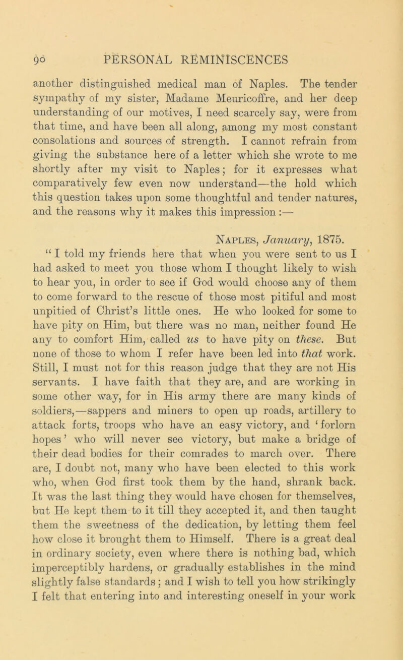 another distinguished medical man of Naples. The tender sympathy of my sister, Madame Meuricoffre, and her deep understanding of our motives, I need scarcely say, were from that time, and have been all along, among my most constant consolations and sources of strength. I cannot refrain from giving the substance here of a letter which she wrote to me shortly after my visit to Naples; for it expresses what comparatively few even now understand—the hold which this question takes upon some thoughtful and tender natures, and the reasons why it makes this impression:— Naples, January, 1875. “ I told my friends here that when you were sent to us I had asked to meet you those whom I thought likely to wish to hear you, in order to see if God would choose any of them to come forward to the rescue of those most pitiful and most unpitied of Christ’s little ones. He who looked for some to have pity on Him, but there was no man, neither found He any to comfort Him, called us to have pity on these. But none of those to whom I refer have been led into that work. Still, I must not for this reason judge that they are not His servants. I have faith that they are, and are working in some other way, for in His army there are many kinds of soldiers,—sappers and miners to open up roads, artillery to attack forts, troops who have an easy victory, and ‘ forlorn hopes ’ who will never see victory, but make a bridge of their dead bodies for their comrades to march over. There are, I doubt not, many who have been elected to this work who, when God first took them by the hand, shrank back. It was the last thing they would have chosen for themselves, but He kept them to it till they accepted it, and then taught them the sweetness of the dedication, by letting them feel how close it brought them to Himself. There is a great deal in ordinary society, even where there is nothing bad, which imperceptibly hardens, or gradually establishes in the mind slightly false standards ; and I wish to tell you how strikingly I felt that entering into and interesting oneself in your work