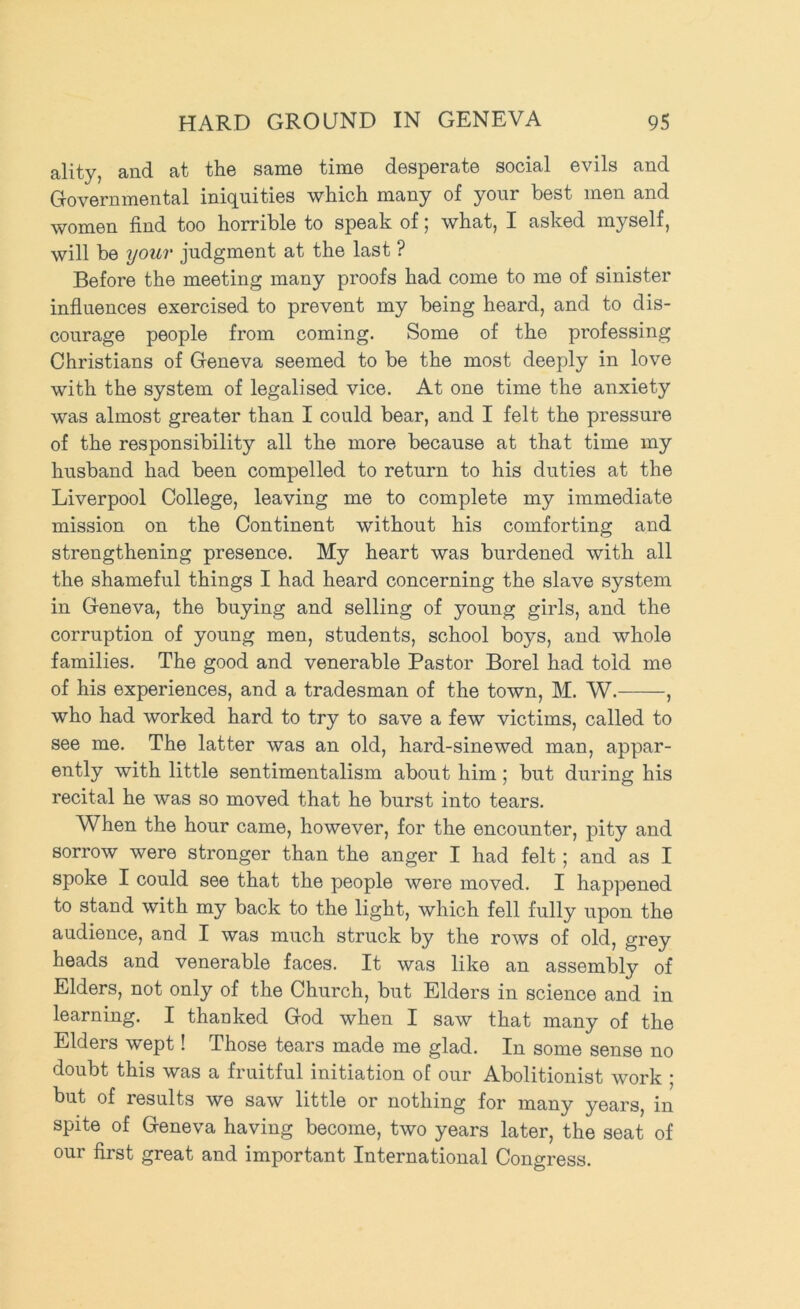 ality, and at the same time desperate social evils and Governmental iniquities which many of your best men and women find too horrible to speak of; what, I asked myself, will be your judgment at the last ? Before the meeting many proofs had come to me of sinister infinences exercised to prevent my being heard, and to dis- courage people from coming. Some of the professing Christians of Geneva seemed to be the most deeply in love with the system of legalised vice. At one time the anxiety was almost greater than I could bear, and I felt the pressure of the responsibility all the more because at that time my husband had been compelled to return to his duties at the Liverpool College, leaving me to complete my immediate mission on the Continent without his comforting and strengthening presence. My heart was burdened with all the shameful things I had heard concerning the slave system in Geneva, the buying and selling of young girls, and the corruption of young men, students, school boys, and whole families. The good and venerable Pastor Borel had told me of his experiences, and a tradesman of the town, M. W. , who had worked hard to try to save a few victims, called to see me. The latter was an old, hard-sinewed man, appar- ently with little sentimentalism about him; but during his recital he was so moved that he burst into tears. When the hour came, however, for the encounter, pity and sorrow were stronger than the anger I had felt; and as I spoke I could see that the people were moved. I happened to stand with my back to the light, which fell fully upon the audience, and I was much struck by the rows of old, grey heads and venerable faces. It was like an assembly of Elders, not only of the Church, but Elders in science and in learning. I thanked God when I saw that many of the Elders wept! Those tears made me glad. In some sense no doubt this was a fruitful initiation of our Abolitionist work ; but of results we saw little or nothing for many years, in spite of Geneva having become, two years later, the seat of our first great and important International Congress.