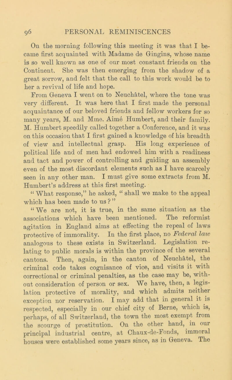 On. the morning following this meeting it was that I be- came first acquainted with Madame de Gringins, whose name is so well known as one of our most constant friends on the Continent. She was then emerging from the shadow of a great sorrow, and felt that the call to this work would be to her a revival of life and hope. From Geneva I went on to Neuchatel, where the tone was very different. It was here that I first made the personal acquaintance of our beloved friends and fellow workers for so many years, M. and Mine. Aime Humbert, and their family. M. Humbert speedily called together a Conference, and it was on this occasion that I first gained a knowledge of his breadth of view and intellectual grasp. His long experience of political life and of men had endowed him with a readiness and tact and power of controlling and guiding an assembly even of the most discordant elements such as I have scarcely seen in any other man. I must give some extracts from M. Humbert’s address at this first meeting. “ What response,” he asked, “ shall we make to the appeal which has been made to us ? ” “ We are not, it is true, in the same situation as the associations which have been mentioned. The reformist agitation in England aims at effecting the repeal of laws protective of immorality. In the first place, no Federal law analogous to these exists in Switzerland. Legislation re- lating to public morals is within the province of the several cantons. Then, again, in the canton of Neuchatel, the criminal code takes cognisance of vice, and visits it with correctional or criminal penalties, as the case may be, with- out consideration of person or sex. We have, then, a legis- lation protective of morality, and which admits neither exception nor reservation. I may add that in general it is respected, especially in our chief city of Berne, which is, perhaps, of all Switzerland, the town the most exempt from the scourge of prostitution. On the other hand, in our principal industrial centre, at Chaux-de-Fonds, immoral houses were established some years since, as in Geneva. The