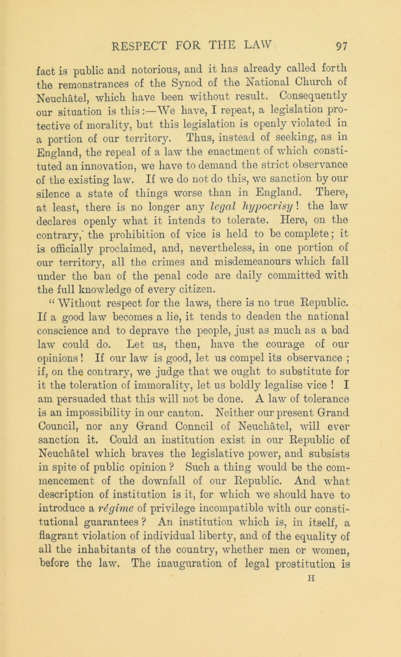 fact is public and notorious, and it has already called forth the remonstrances of the Synod of the National Church of Neuchatel, which have been without result. Consequently our situation is this:—^Ve have, I repeat, a legislation pro- tective of morality, but this legislation is openly violated in a portion of our territory. Thus, instead of seeking, as in England, the repeal of a law the enactment of which consti- tuted an innovation, we have to demand the strict observance of the existing law. If we do not do this, we sanction by our silence a state of things worse than in England. There, at least, there is no longer any legal hypocrisy ! the law declares openly what it intends to tolerate. Here, on the contrary, the prohibition of vice is held to be complete; it is officially proclaimed, and, nevertheless, in one portion of our territory, all the crimes and misdemeanours which fall under the ban of the penal code are daily committed with the full knowledge of every citizen. “ Without respect for the laws, there is no true Republic. If a good law becomes a lie, it tends to deaden the national conscience and to deprave the people, just as much as a bad law could do. Let us, then, have the courage of our opinions ! If our law is good, let us compel its observance ; if, on the contrary, we judge that we ought to substitute for it the toleration of immorality, let us boldly legalise vice ! I am persuaded that this will not be done. A law of tolerance is an impossibility in our canton. Neither our present Grand Council, nor any Grand Conncil of Neuchatel, will ever sanction it. Could an institution exist in our Republic of Neuchatel which braves the legislative power, and subsists in spite of public opinion ? Such a thing would be the com- mencement of the downfall of our Republic. And what description of institution is it, for which we should have to introduce a regime of privilege incompatible with our consti- tutional guarantees ? An institution which is, in itself, a flagrant violation of individual liberty, and of the equality of all the inhabitants of the country, whether men or women, before the law. The inauguration of legal prostitution is H