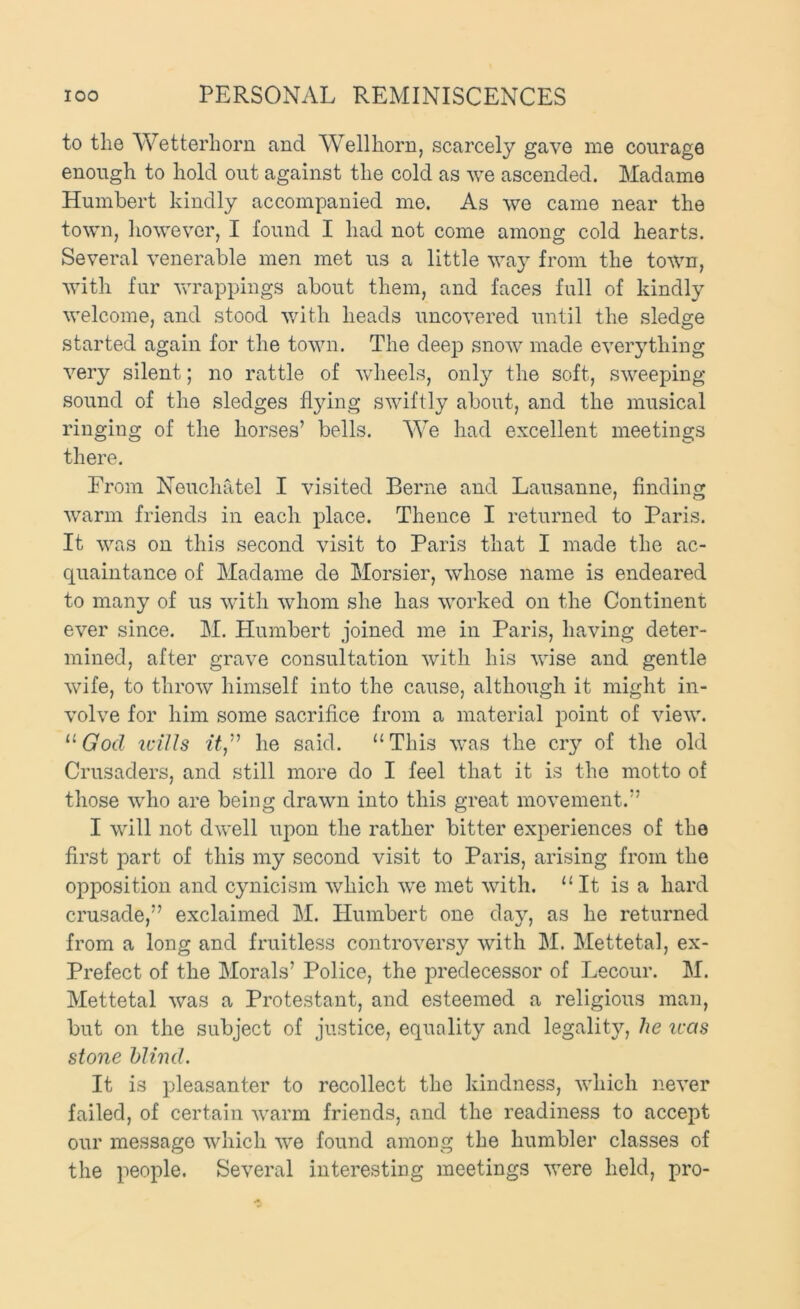 to the Wetterhorn and Wellhorn, scarcely gave me courage enough to hold out against the cold as we ascended. Madame Humbert kindly accompanied me. As we came near the town, however, I found I had not come among cold hearts. Several venerable men met us a little way from the town, with fur vu’appings about them, and faces full of kindly welcome, and stood with heads uncovered until the sledge started again for the town. The deep snow made everything very silent; no rattle of wheels, only the soft, sweeping sound of the sledges flying swiftly about, and the musical ringing of the horses’ bells. We had excellent meetings there. From Neuchatel I visited Berne and Lausanne, finding warm friends in each place. Thence I returned to Paris. It was on this second visit to Paris that I made the ac- quaintance of Madame de Morsier, whose name is endeared to many of us with whom she has worked on the Continent ever since. M. Humbert joined me in Paris, having deter- mined, after grave consultation with his wise and gentle wife, to throw himself into the cause, although it might in- volve for him some sacrifice from a material point of view. idUs he said. “This was the ciy of the old Crusaders, and still more do I feel that it is the motto of those who are being drawn into this great movement.” I will not dwell upon the rather bitter experiences of the first part of this my second visit to Paris, arising from the opposition and cynicism which we met with. “It is a hard crusade,” exclaimed M. Humbert one day, as he returned from a long and fruitless controversy with M. Mettetal, ex- Prefect of the Morals’ Police, the predecessor of Lecour. M. Mettetal was a Protestant, and esteemed a religious man, but on the subject of justice, equality and legality, he was stone blind. It is pleasanter to recollect the kindness, which never failed, of certain warm friends, and the readiness to accept our message which we found among the humbler classes of the people. Several interesting meetings were held, pro-