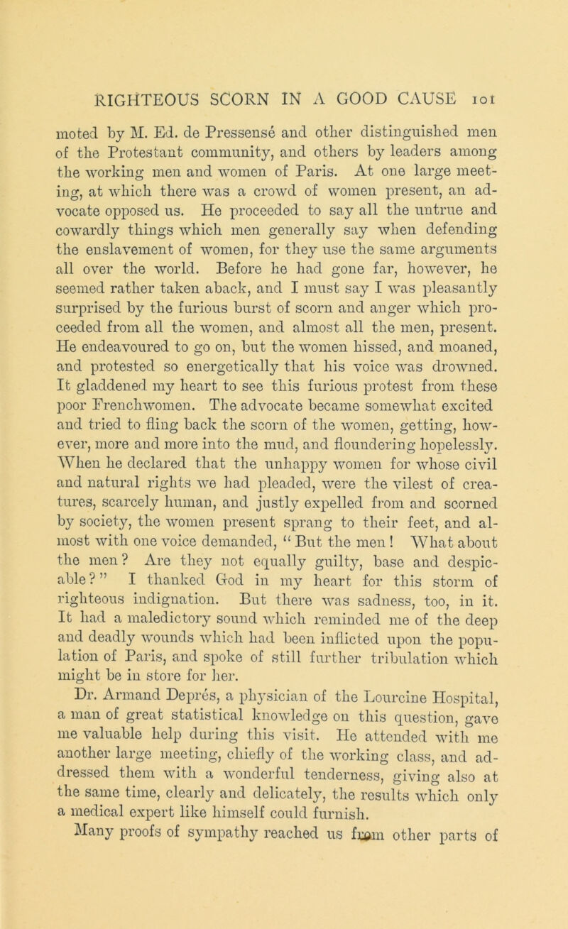 moted by M. Ed. de Pressense and other distinguished men of the Protestant community, and others by leaders among the working men and women of Paris. At one large meet- ing, at which there was a crowd of women present, an ad- vocate opposed us. He proceeded to say all the untrue and cowardly things which men generally say when defending the enslavement of womeo, for they use the same arguments all over the world. Before he had gone far, however, he seemed rather taken aback, and I must say I was pleasantly surprised by the furious burst of scorn and anger which pro- ceeded from all the women, and almost all the men, present. He endeavoured to go on, but the women hissed, and moaned, and protested so energetically that his voice was drowned. It gladdened my heart to see this furious protest from these poor Frenchwomen. The advocate became somewhat excited and tried to fling back the scorn of the women, getting, how- ever, more and more into the mud, and floundering hopelessly. When he declared that the unhappy women for whose civil and natural rights we had pleaded, were the vilest of crea- tures, scarcely human, and justly expelled from and scorned by society, the women present sprang to their feet, and al- most with one voice demanded, “ But the men ! What about the men ? Are they not equally guilty, base and despic- able ? ” I thanked God in my heart for this storm of righteous indignation. But there was sadness, too, in it. It had a maledictory sound which reminded me of the deep and deadly wounds which had been inflicted upon the popu- lation of Paris, and spoke of still further tribulation which might be in store for iier. Dr. Armand Depres, a physician of the Lourcine Hospital, a man of great statistical knowledge on this question, gave me valuable help during this visit. He attended with me another large meeting, chiefly of the working class, and ad- dressed them with a wonderful tenderness, giving also at the same time, clearly and delicately, the results which only a medical expert like himself could furnish. Many proofs of sympathy reached us fumi other parts of