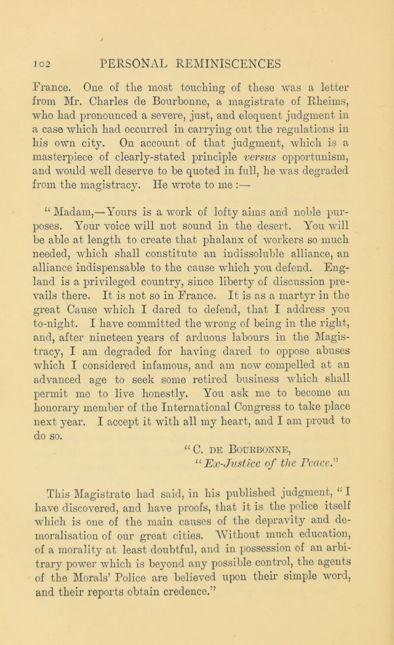 France. One of the most touching of these was a letter from Mr. Charles de Bonrbonne, a magistrate of Rheims, who had pronounced a severe, just, and eloquent judgment in a case which had occurred in canning out the regulations in his own city. On account of that judgment, which is a masterpiece of clearly-stated principle versus opportunism, and would well deserve to be quoted in full, he was degraded from the magistracy. He wrote to me :— “ Madam,—A'ours is a work of lofty aims and noble pur- poses. A'our voice will not sound in the desert. You will be able at length to create that phalanx of workers so much needed, which shall constitute an indissoluble alliance, an alliance indispensable to the cause which you defend. Eng- land is a privileged country, since liberty of discussion pre- vails there. It is not so in France. It is as a martyr in the great Cause which I dared to defend, that I address }^ou to-night. I have committed the wrong of being in the right, and, after nineteen years of arduous labours in the Magis- tracy, I am degraded for having dared to oppose abuses which I considered infamous, and am now compelled at an advanced age to seek some retired business which shall permit me to live honestly. You ask me to become an honorary member of the International Congress to take place next year. I accept it with all my heart, and I am proud to do so. “C. DE Bourboxne, Ex-Just ice of the rcacc” This Magistrate had said, in his published judgment, I have discovered, and have proofs, that it is the police itself which is one of the main causes of the depravity and de- moralisation of our great cities. AVithout much education, of a morality at least doubtful, and in possession of an arbi- trary power which is beyond any possible control, the agents of the Morals’ Police are believed upon their simple word, and their reports obtain credence,”