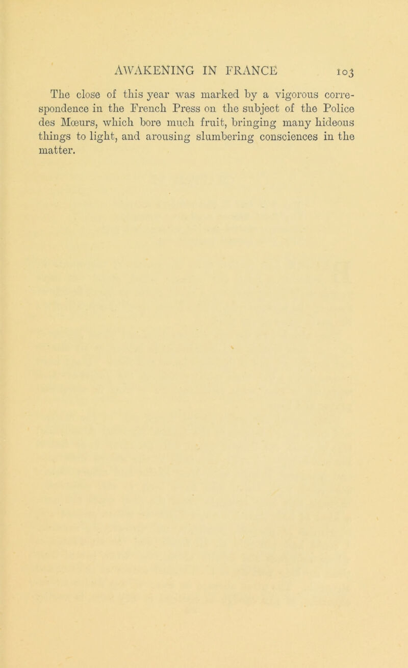 AWAKENING IN FRANCE The close of this year was marked by a vigorous corre- spondence in the French Press on the subject of the Police des Moeurs, which bore much fruit, bringing many hideous things to light, and arousing slumbering consciences in the matter.