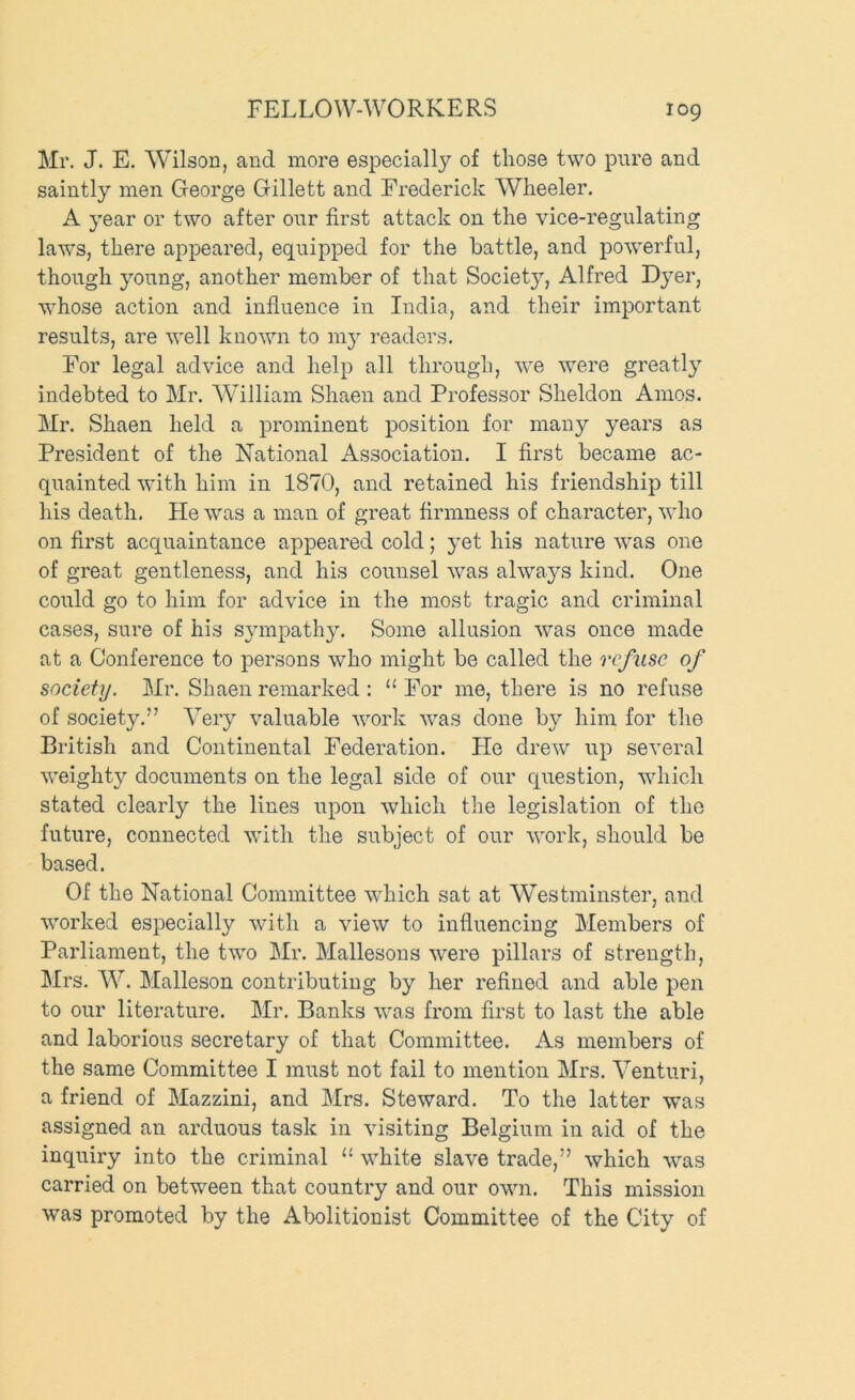 Mr. J. E. Wilson, and more especially of those two pure and saintly men George Gillett and Frederick Wheeler. A year or two after our first attack on the vice-regulating laws, there appeared, equipped for the battle, and powerful, though young, another member of that Society, Alfred Dyer, whose action and influence in India, and their important results, are well known to my readers. For legal advice and help all through, we were greatly indebted to Mr. W^illiam Shaen and Professor Sheldon Amos. Mr. Shaen held a prominent position for many years as President of the National Association. I first became ac- quainted with him in 1870, and retained his friendship till his death. He was a man of great firmness of character, who on first acquaintance appeared cold; yet his nature was one of great gentleness, and his counsel was always kind. One could go to him for advice in the most tragic and criminal cases, sure of his sympathy. Some allusion was once made at a Conference to persons who might be called the refuse of society. Mr. Shaen remarked : ‘‘ For me, there is no refuse of society.” Very valuable work was done by him for the British and Continental Federation. He drew up several weighty documents on the legal side of our question, wdiich stated clearly the lines upon which the legislation of the future, connected with the subject of our work, should be based. Of the National Committee which sat at Westminster, and worked especially with a view to influencing Members of Parliament, the two Mr. Mallesons were pillars of strength, Mrs, W. Malleson contributing by her refined and able pen to our literature. Mr. Banks was from first to last the able and laborious secretary of that Committee. As members of the same Committee I must not fail to mention Mrs. Venturi, a friend of Mazzini, and Mrs. Steward. To the latter was assigned an arduous task in visiting Belgium in aid of the inquiry into the criminal “ white slave trade,” which was carried on between that country and our own. This mission was promoted by the Abolitionist Committee of the City of