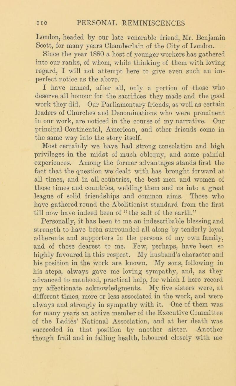 London, headed by onr late venerable friend, Mr. Benjamin Scott, for many years Chamberlain of the City of London. Since the }^ear 1880 a host of younger workers has gathered into our ranks, of whom, while thinking of them with loving regard, I will not attempt here to give even such an im- perfect notice as the above. I have named, after all, only a portion of those who deserve all honour for the sacrifices they made and the good work they did. Our Parliamentary friends, as well as certain leaders of Churches and Denominations who were prominent in our work, are noticed in the course of my narrative. Our principal Continental, American, and other friends come in the same way into the story itself. Most certainly we have had strong consolation and high privileges in the midst of much obloquy, and some painful experiences. Among the former advantages stands first the fact that the question we dealt with has brought forward at all times, and in all countries, the best men and women of those times and countries, welding them and us into a great league of solid friendshij)s and common aims. Those who have gathered round the Abolitionist standard from the first till now have indeed been of “ the salt of the earth.” Personally, it has been to me an indescribable blessing and strength to have been surrounded all along by tenderly lo}’al adherents and supporters in the persons of my own familjq and of those dearest to me. Few, j)6rhaps, have been so highly favoured in this respect. My husband’s character and his position in the work are known. My sons, following in his steps, always gave me loving sympathy, and, as the}'’ advanced to manhood, practical help, for which I here record my affectionate acknowledgments. My five sisters were, at different times, more or less associated in the work, and were alwa5^s and strongly in sympathy with it. One of them was for many years an active member of the Executive Committee of the Ladies’ National Association, and at her death was succeeded in that position by another sister. Another though frail and in failing health, laboured closely with me