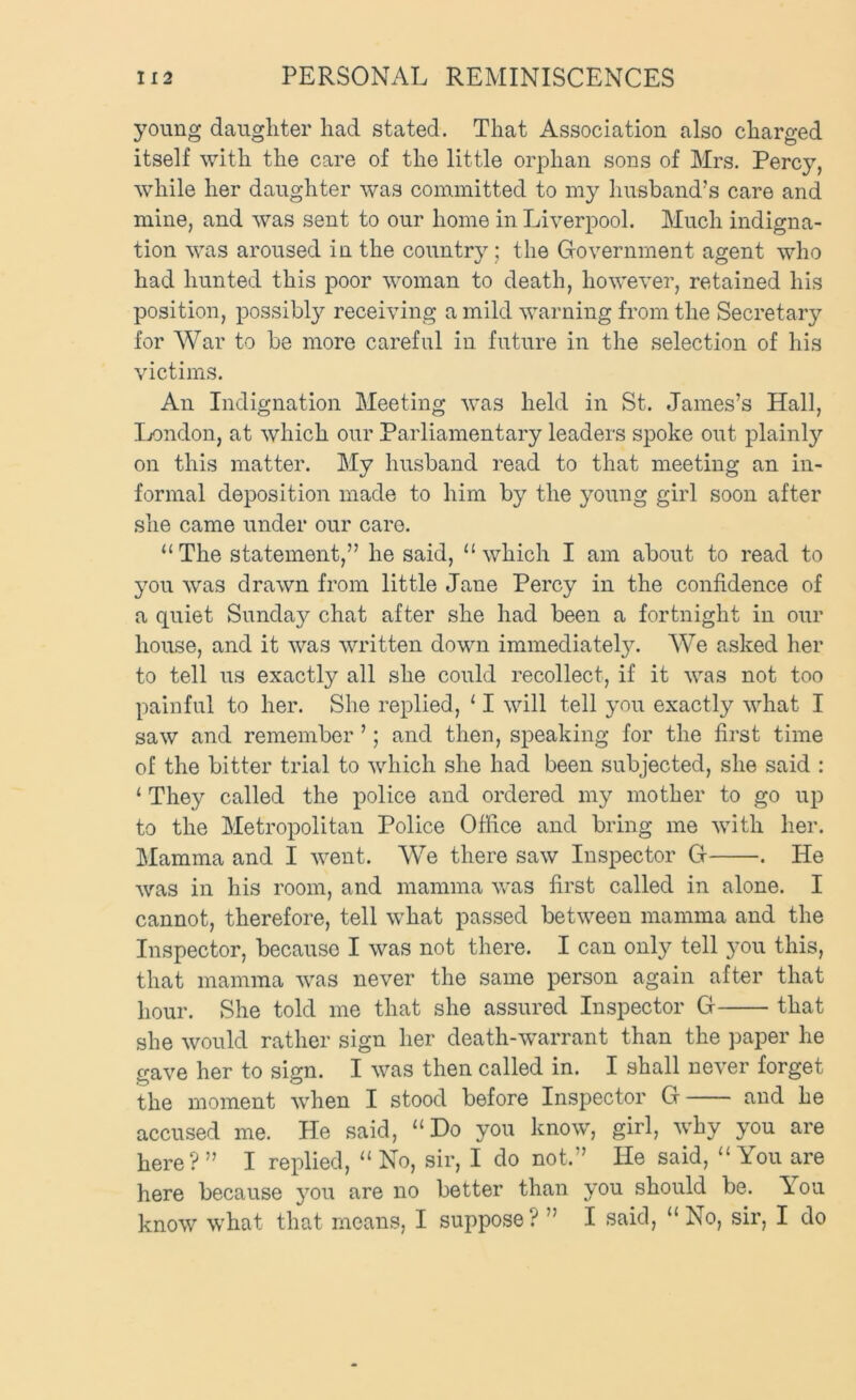 young daughter had stated. That Association also charged itself with the care of the little orphan sons of Mrs. Percy, while her daughter was committed to my husband’s care and mine, and was sent to our home in Liverpool. Much indigna- tion was aroused in the country; the Government agent who had hunted this poor woman to death, however, retained his position, possibl}^ receiving a mild warning from the Secretary for War to be more careful in future in the selection of his victims. An Indignation Meeting was held in St. James’s Hall, Ijondon, at which our Parliamentary leaders spoke out plainly on this matter. My husband read to that meeting an in- formal deposition made to him by the young girl soon after she came under our care. “The statement,” he said, “which I am about to read to 3ou was drawn from little Jane Percy in the confidence of a quiet Sunday chat after she had been a fortnight in our house, and it was written down immediatel}^ We asked her to tell us exactly all she could recollect, if it was not too painful to her. She replied, ‘ I will tell you exactly what I saw and remember ’; and then, speaking for the first time of the bitter trial to which she had been subjected, she said : ‘ They called the police and ordered my mother to go up to the Metropolitan Police Office and bring me with her. Mamma and I went. We there saw Inspector G . He was in his room, and mamma was first called in alone. I cannot, therefore, tell what passed between mamma and the Inspector, because I was not there. I can only tell you this, that mamma was never the same person again after that hour. She told me that she assured Inspector G that she would rather sign her death-^varrant than the jmper he gave her to sign. I was then called in. I shall never forget the moment when I stood before Inspector G and he accused me. He said, “Do you know, girl, why you are here?” I replied, “No, sir, I do not.” He said, “You are here because }'ou are no better than you should be. You know what that means, I suppose? ” I said, “No, sir, I do