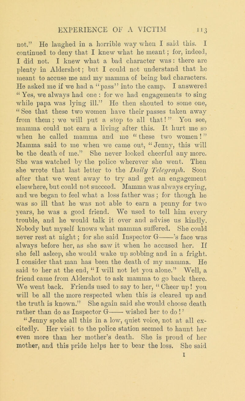 not.” He laughed iu a liorrible way when I said this. I continued to deny that I knew what he meant; for, indeed, I did not. I knew what a bad character was: there are plenty in Aldershot; but I could not understand that he meant to accuse me and my mamma of being bad characters. He asked me if we had a “pass” into the camp. I answered “Yes, we alwa}^s had one : for we had engagements to sing while papa was lying ill.” He then shouted to some one, “ See that these two women have their passes taken away from them ; we will put a stop to all that! ” You see, mamma could not earn a living after this. It hurt me so when he called mamma and me “ these two women! ” Mamma said to me when we came out, “ Jenny, this will be the death of me.” She never looked cheerful any more. She was watched by the police wherever she went. Then she wrote that last letter to the Daily Telegraph. Soon after that we went away to try and get an engagement elsewhere, but could uot succeed. Mamma was always crying, and we began to feel what a loss father was ; for though he was so ill that he was not able to earn a penny for two years, he was a good friend. We used to tell him every trouble, and he would talk it over and advise us kindly. Nobody but myself knows what mamma suffered. She could never rest at night; for she said Inspector G ’s face was always before her, as she saw it when he accused her. If she fell asleep, she would wake up sobbing and in a fright. I consider that man has been the death of my mamma. He said to her at the end, “ I will not let you alone.” Well, a friend came from Aldershot to ask mamma to go back there. We went back. Friends used to say to her, “ Cheer up ! you will be all the more respected when this is cleared up and the truth is known.” She again said she would choose death rather than do as Inspector G wished her to do ! ’ “Jenny spoke all this in a low, quiet voice, not at all ex- citedly. Her visit to the police station seemed to haunt her even more than her mother’s death. She is proud of her mother, and this pride helps her to bear the loss. She said I