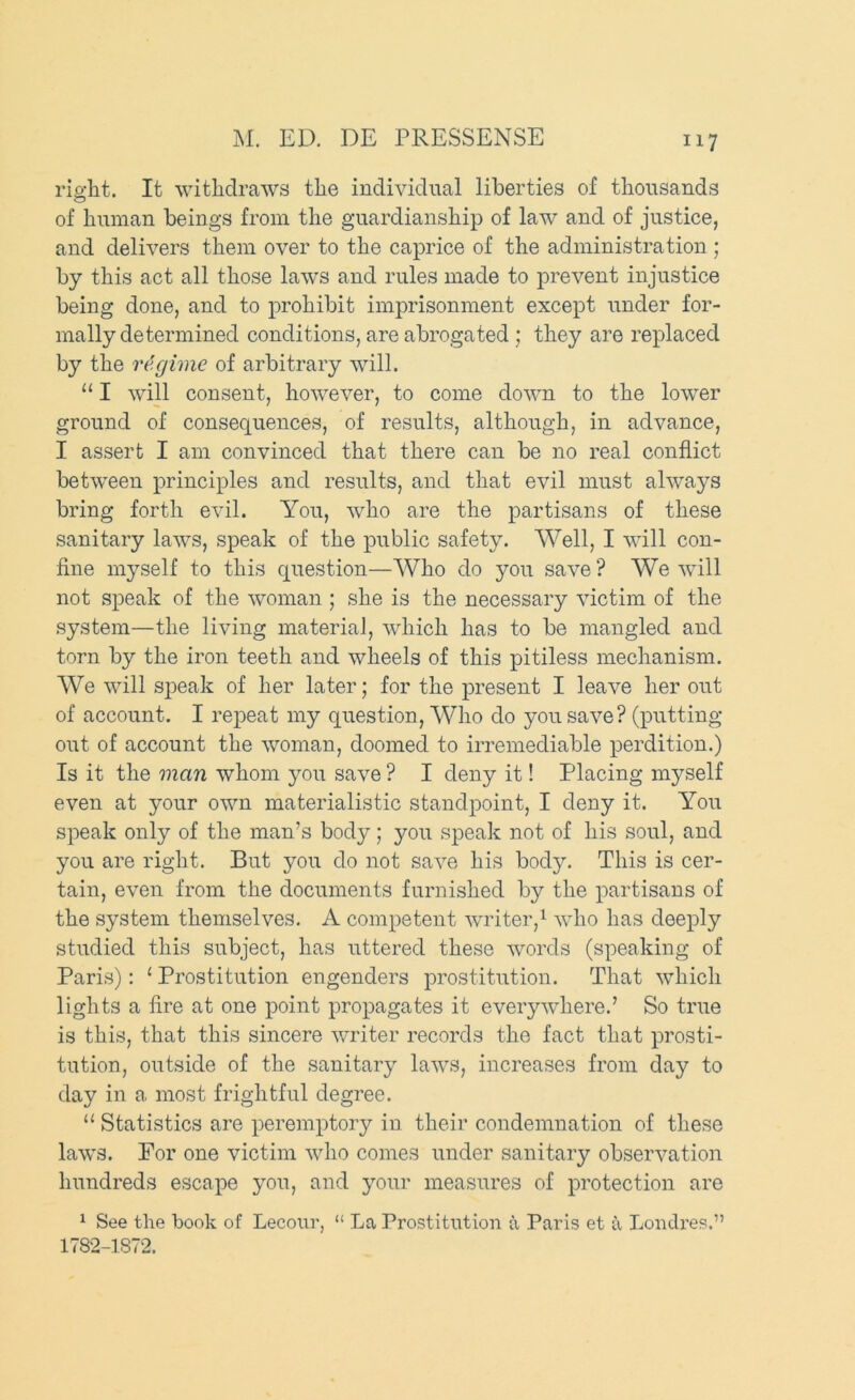 right. It withdraws the individual liberties of thousands of human beings from the guardianship of law and of justice, and delivers them over to the caprice of the administration ; by this act all those laws and rules made to prevent injustice being done, and to prohibit imprisonment except under for- mally determined conditions, are abrogated ; they are replaced by the regime of arbitrary will. “ I will consent, however, to come down to the lower ground of consequences, of results, although, in advance, I assert I am convinced that there can be no real conflict between principles and results, and that evil must always bring forth evil. You, who are the partisans of these sanitary laws, speak of the public safety. Well, I will con- fine myself to this question—Who do you save ? We will not speak of the woman ; she is the necessary victim of the system—the living material, which has to be mangled and torn by the iron teeth and wheels of this pitiless mechanism. We will speak of her later; for the present I leave her out of account. I repeat my question. Who do you save? (putting out of account the woman, doomed to irremediable perdition.) Is it the man whom you save ? I deny it! Placing myself even at your own materialistic standpoint, I deny it. You speak only of the man’s body; you speak not of his soul, and you are right. But you do not save his body. This is cer- tain, even from the documents furnished by the partisans of the system themselves. A competent writer,^ who has deeply studied this subject, has uttered these words (speaking of Paris): ‘ Prostitution engenders prostitution. That which lights a fire at one point propagates it everywhere.’ So true is this, that this sincere writer records the fact that prosti- tution, outside of the sanitary laws, increases from day to day in a most frightful degree. “ Statistics are peremptory in their condemnation of these laws. For one victim who comes under sanitary observation hundreds escape you, and your measures of protection are ^ See the book of Lecour, “ La Prostitution a Paris et a Loiulres.” 1782-1872.