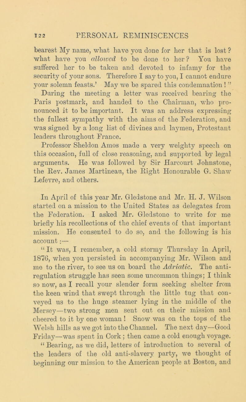 bearest My name, wliat have you done for her that is lost ? what have you allowed to be done to her ? You have suffered lier to be taken and devoted to infamy for the security of your sons. Therefore I say to you, I cannot endure your solemn feasts.’ May we be spared this condemnation ! ” During the meeting a letter was received bearing the Paris postmark, and handed to the Chairman, who pro- nounced it to be important. It was an address expressing the fullest sympathy with the aims of the Federation, and was signed by a long list of divines and laymen, Protestant leaders throughout Prance. Professor Sheldon Amos made a very weighty speech on tliis occasion, full of close reasoning, and supported bj^- legal arguments. He was followed by Sir Harcourt Johnstone, the Rev. James Martineau, the Right Honourable Gr. Shaw Lefevre, and others. In April of this year Mr. Gledstone and Mr. H. J. Wilson started on a mission to the United States as delegates from the Federation. I asked Mr. Gledstone to write for me briefly his recollections of the chief events of that important mission. He consented to do so, and the following is his account:— “ It was, I remember, a cold stormy Thursday in April, 187G, when you persisted in accompanying Mr. Wilson and me to the river, to see us on board the Adriatic. The anti- regulation struggle has seen some uncommon things; I think so now, as I recall your slender form seeking shelter from the keen wind that swept through the little tug that con- veyed us to the huge steamer lying in the middle of the Mersey—two strong men sent out on their mission and cheered to it by one woman ! Snow was on the tops of the Welsh hills as we got into the Channel. The next day—Good Friday—was spent in Cork ; then came a cold enough voyage. “ Bearing, as we did, letters of introduction to several of the leaders of the old anti-slavery party, we thought of beginning our mission to the American people at Boston, and