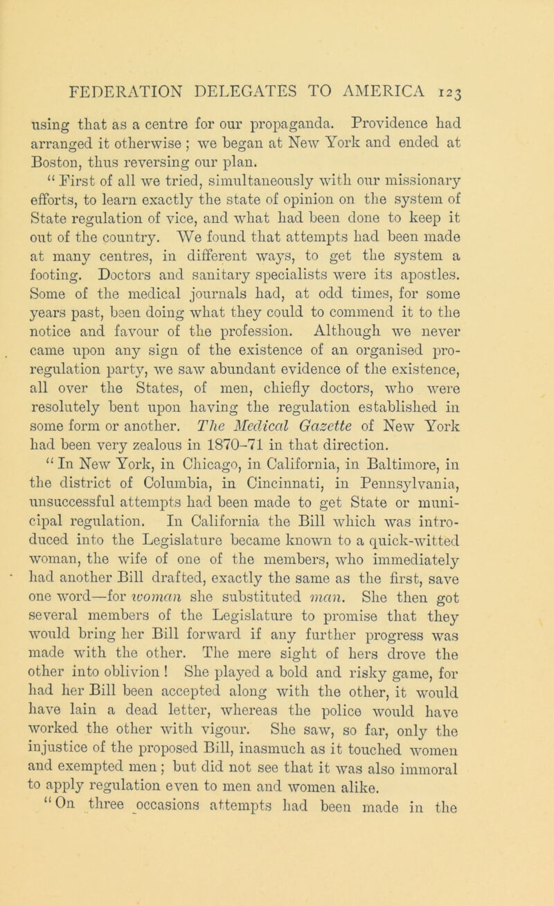 using that as a centre for our propaganda. Providence had arranged it otherwise ; we began at New Y^ork and ended at Boston, thus reversing our plan. “ First of all we tried, simultaneously with our missionary efforts, to learn exactly the state of opinion on the system of State regulation of vice, and what had been done to keep it out of the country. We found that attempts had been made at many centres, in different ways, to get the system a footing. Doctors and sanitary specialists were its apostles. Some of the medical journals had, at odd times, for some years past, been doing what they could to commend it to the notice and favour of the profession. Although we never came upon any sign of the existence of an organised pro- regulation party, we saw abundant evidence of the existence, all over the States, of men, chiefly doctors, who were resolutely bent upon having the regulation established in some form or another. The Medical Gazette of New York had been very zealous in 1870-71 in that direction. “ In New York, in Chicago, in California, in Baltimore, in the district of Columbia, in Cincinnati, in Penns^dvania, unsuccessful attempts had been made to get State or muni- cipal regulation. In California the Bill which was intro- duced into the Legislature became known to a quick-witted woman, the wife of one of the members, who immediately had another Bill drafted, exactly the same as the first, save one word—for luomaii she substituted man. She then got several members of the Legislature to promise that they would bring her Bill forward if any further progress was made with the other. The mere sight of hers drove the other into oblivion ! She played a bold and risky game, for had her Bill been accepted along with the other, it would have lain a dead letter, whereas the police would have worked the other with vigour. She saw, so far, only the injustice of the proposed Bill, inasmuch as it touched women and exempted men; but did not see that it was also immoral to apply regulation even to men and women alike. “On three occasions attempts had been made in the