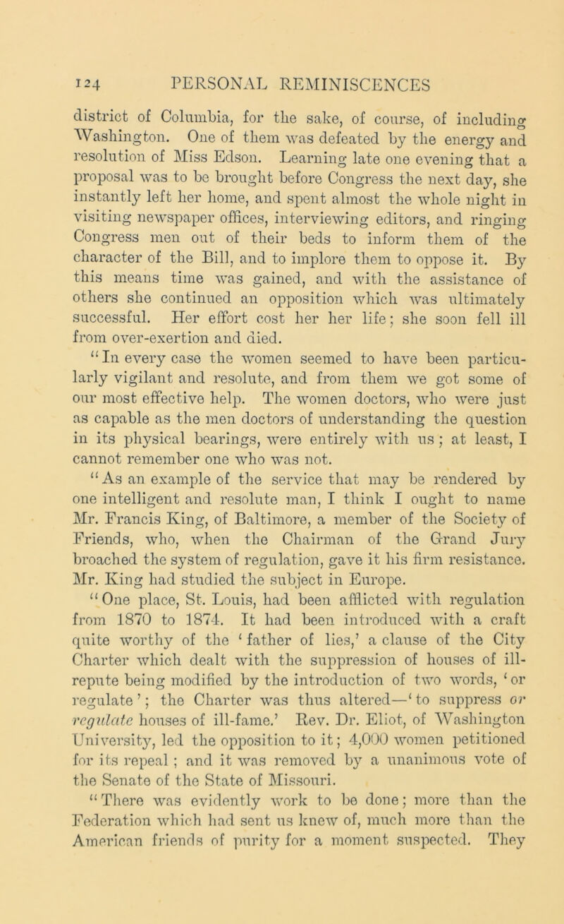 district of Columbia, for the sake, of course, of including Washington. One of them was defeated by tlie energy and resolution of Miss Edson. Learning late one evening that a proposal was to be brought before Congress the next day, she instantly left her home, and spent almost the whole night in visiting newspaper offices, interviewing editors, and ringing Congress men out of their beds to inform them of the character of the Bill, and to implore them to oppose it. By this means time was gained, and with the assistance of others she continued an opposition which was ultimately successful. Her effort cost her her life; she soon fell ill from over-exertion and died. “ In every case the women seemed to have been particu- larly vigilant and resolute, and from them we got some of our most effective help. The women doctors, who were just as capable as the men doctors of understanding the question in its physical bearings, were entirely with us; at least, I cannot remember one who was not. As an example of the service that may be rendered by one intelligent and resolute man, I think I ought to name Mr. Francis King, of Baltimore, a member of the Society of Friends, who, when the Chairman of the Grand Jury broached the system of regulation, gave it his firm resistance. Mr. King had studied the subject in Europe. ‘‘One place, St. Louis, had been afflicted with regulation from 1870 to 1874. It had been inti'oduced with a craft quite worthy of the ‘ father of lies,’ a clause of the City Charter which dealt with the suppression of houses of ill- repute being modified by the introduction of two words, ‘ or regulate ’; the Charter was thus altered—‘ to suppress or rcgiilate houses of ill-fame.’ Rev. Dr. Eliot, of Washington University, led the opposition to it; 4,000 women petitioned for its repeal ; and it was removed by a unanimous vote of the Senate of the State of Missouri. “ There was evidently work to be done; more than the Federation which had sent us laiew of, much more than the American friends of purity for a moment suspected. Tliey