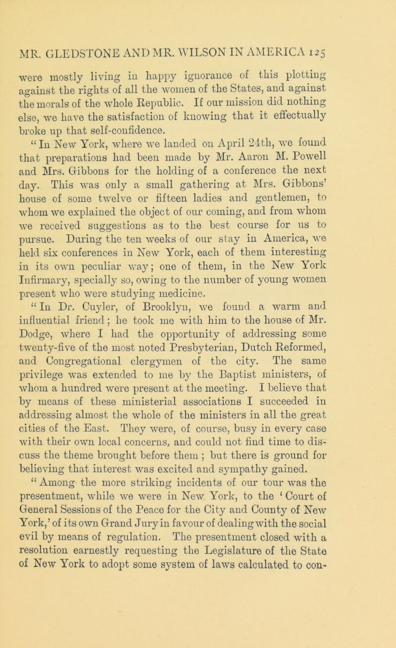 were mostly living in liappy ignorance of this plotting against the rights of all the women of the States, and against the morals of the whole Republic. If our mission did nothing else, we have the satisfaction of knowing that it effectually broke up that self-confidence. “In New York, where we landed on April 2ith, we found that preparations had been made by Mr. Aaron M. Powell and Mrs. Gibbons for the holding of a conference the next day. This was only a small gathering at Mrs. Gibbons’ house of some twelve or fifteen ladies and gentlemen, to whom we explained the object of our coming, and from whom we received suggestions as to the best course for us to pursue. During the ten weeks of our stay in America, we held six conferences in New York, each of them interesting in its own peculiar way; one of them, in the New York Infirmary, specially so, owing to the number of young women present who were studjdng medicine. “ In Dr. Cuyler, of Brooklyn, we found a warm and influential friend; he took me with him to the house of Mr. Dodge, where I had the opportunity of addressing some twenty-five of the most noted Presbyterian, Dutch Reformed, and Congregational clergymen of the city. The same privilege was extended to me by the Baptist ministers, of whom a hundred were present at the meeting. I believe that by means of these ministerial associations I succeeded in addressing almost the whole of the ministers in all the great cities of the East. They were, of course, busy in every case with their own local concerns^ and could not find time to dis- cuss the theme brought before them ; but there is ground for believing that interest was excited and sympathy gained. “ Among the more striking incidents of our tour was the presentment, while we were in New York, to the ‘ Court of General Sessions of the Peace for the City and County of New York,’ of its own Grand Jury in favour of dealing with the social evil by means of regulation. The presentment closed with a resolution earnestly requesting the Legislature of the State of New York to adopt some system of laws calculated to con-