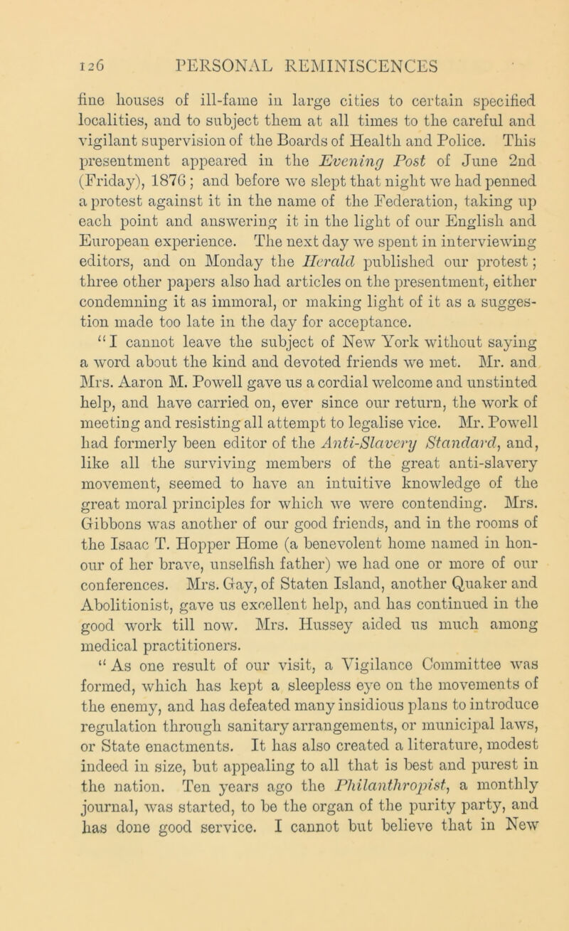 fine houses of ill-fame in large cities to certain specified localities, and to subject them at all times to the careful and vigilant supervision of the Boards of Health and Police. This presentment appeared in the Evening Post of June 2nd (Friday), 187G ; and before we slept that night we had penned a protest against it in the name of the Federation, taking up each point and answering it in the light of our English and European experience. The next day we spent in interviewing editors, and on Monday the Herald published our protest; three other papers also had articles on the presentment, either condemning it as immoral, or making light of it as a sugges- tion made too late in the day for acceptance. “I cannot leave the subject of New York without saying a word about the kind and devoted friends we met. Mr. and Mrs. Aaron M. Powell gave us a cordial welcome and unstinted help, and have carried on, ever since our return, the work of meeting and resisting all attempt to legalise vice. Mr. Powell had formerly been editor of the Anti-Slavery Standard, and, like all the surviving members of the great anti-slavery movement, seemed to have an intuitive knowledge of the great moral principles for which we were contending. Mrs. Gibbons was another of our good friends, and in the rooms of the Isaac T. Hopper Home (a benevolent home named in hon- our of her brave, unselfish father) we had one or more of our conferences. Mrs. Gay, of Staten Island, another Quaker and Abolitionist, gave us excellent help, and has continued in the good work till now. Mrs. Hussey aided us much among medical practitioners. “ As one result of our visit, a Vigilance Committee was formed, which has kept a sleepless eye on the movements of the enemy, and has defeated many insidious plans to introduce regulation through sanitary arrangements, or municipal laws, or State enactments. It has also created a literature, modest indeed in size, but appealing to all that is best and purest in the nation. Ten years ago the Philantliropist, a monthly journal, was started, to bo the organ of the purity party, and has done good service. I cannot but believe that in New