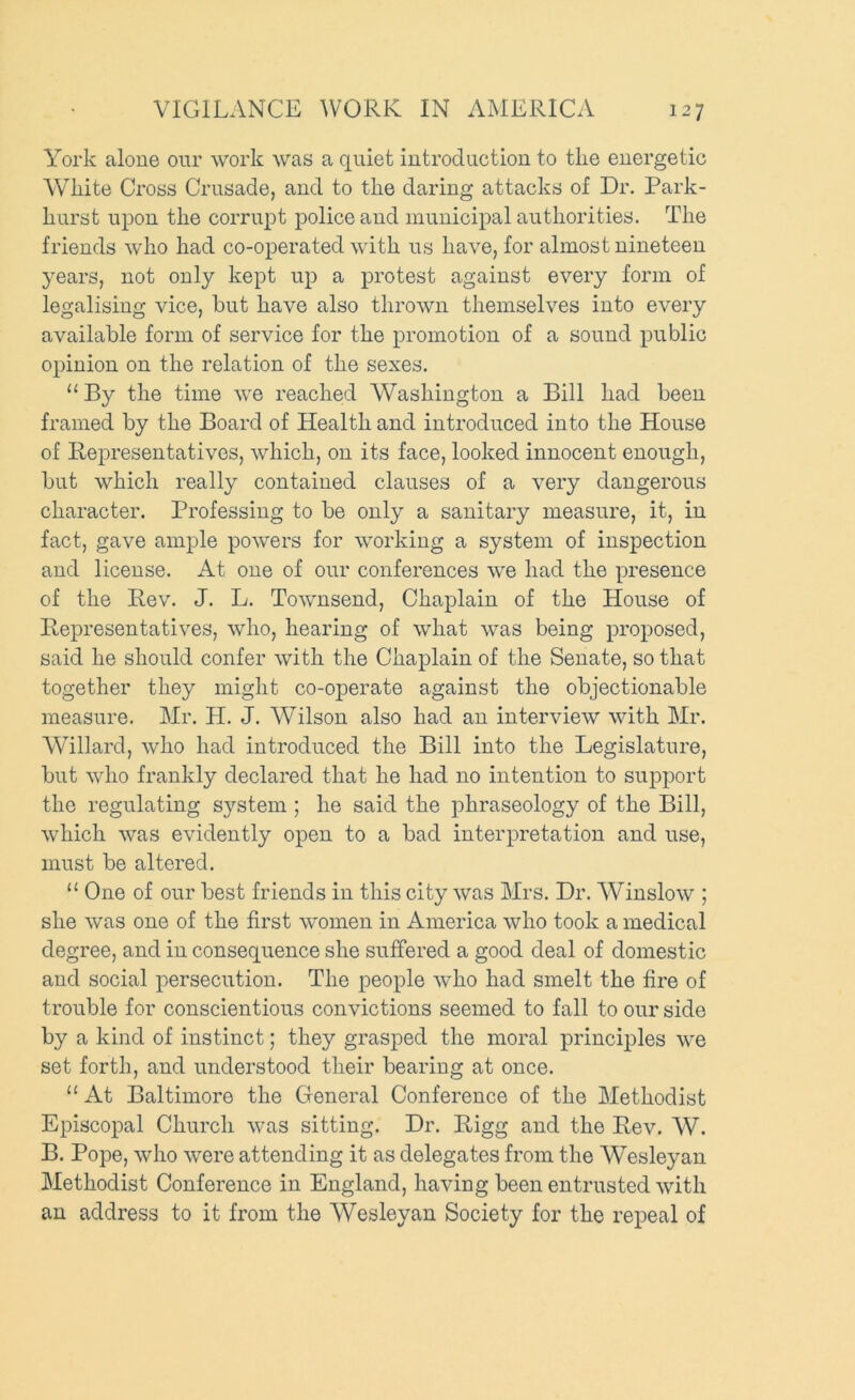 York alone oiir work was a quiet introduction to the energetic White Cross Crusade, and to the daring attacks of Dr. Park- hurst upon the corrupt police and municipal authorities. The friends who had co-operated with us have, for almost nineteen years, not only kept up a protest against every form of legalising vice, but have also thrown themselves into every available form of service for the promotion of a sound public opinion on the relation of the sexes. “ By the time we reached Washington a Bill had been framed by the Board of Health and introduced into the House of Representatives, which, on its face, looked innocent enough, but which really contained clauses of a very dangerous character. Professing to be only a sanitary measure, it, in fact, gave ample powers for working a system of inspection and license. At one of our conferences we had the presence of the Rev. J. L. Townsend, Chaplain of the House of Representatives, who, hearing of what was being proposed, said he should confer with the Chaplain of the Senate, so that together they might co-operate against the objectionable measure. Mr. H. J. Wilson also had an interview with Mr. Willard, who had introduced the Bill into the Legislature, but who frankly declared that he had no intention to support the regulating system ; he said the phraseology of the Bill, which was evidently open to a bad interpretation and use, must be altered. “ One of our best friends in this city was Mrs. Dr. Winslow ; she was one of the first women in America who took a medical degree, and in consequence she suffered a good deal of domestic and social persecution. The people who had smelt the fire of trouble for conscientious convictions seemed to fall to our side by a kind of instinct; they grasped the moral principles we set forth, and understood their bearing at once. “ At Baltimore the General Conference of the Methodist Episcopal Church was sitting. Dr. Rigg and the Rev. W. B. Pope, who were attending it as delegates from the Wesleyan Methodist Conference in England, having been entrusted with an address to it from the Wesleyan Society for the repeal of