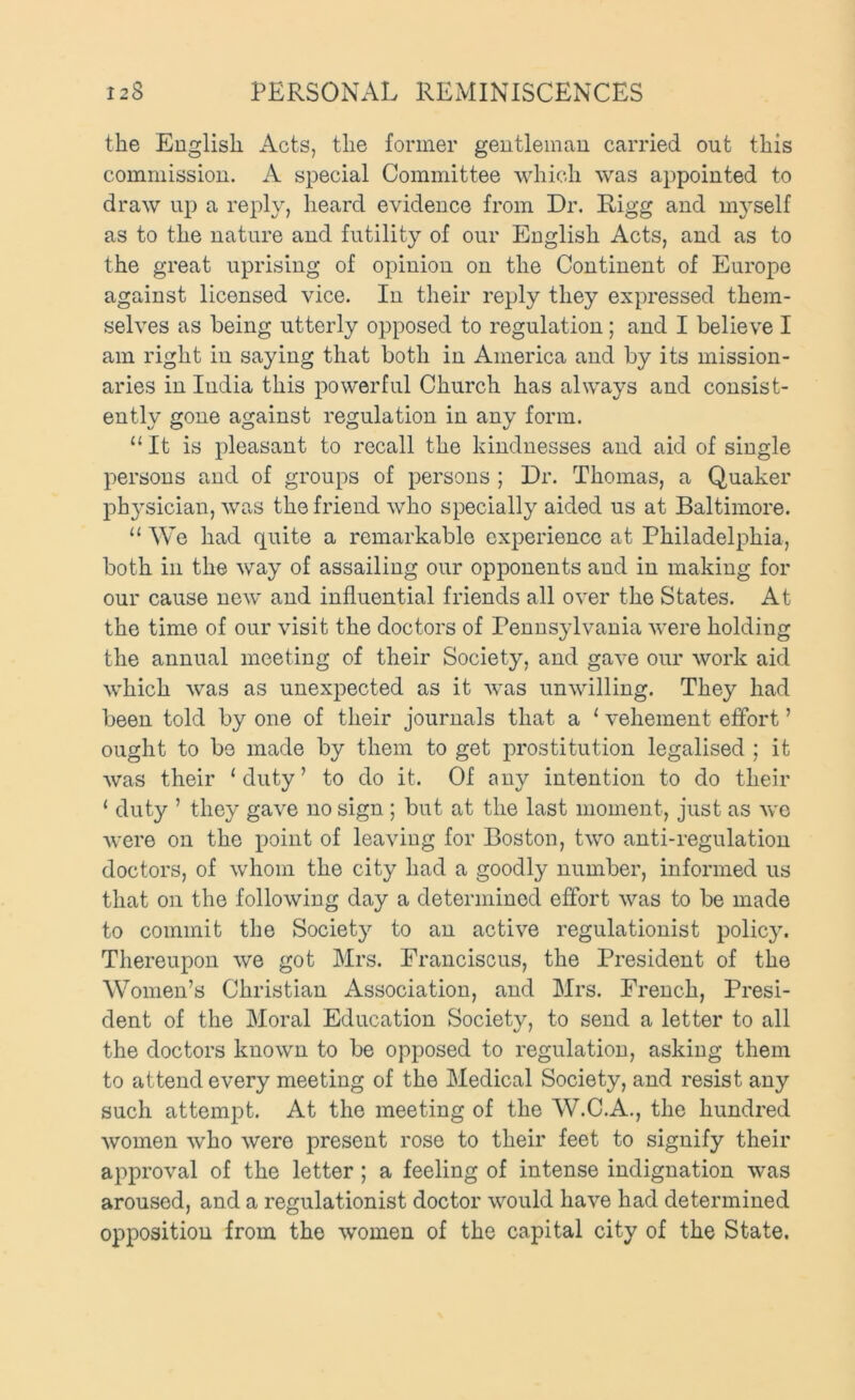 the English Acts, the former gentleman carried out this commission. A special Committee which was appointed to draw up a reply, heard evidence from Dr. Rigg and myself as to the nature and futility of our English Acts, and as to the great uprising of opinion on the Continent of Europe against licensed vice. In their reply they expressed them- selves as being utterly opposed to regulation; and I believe I am right in saying that both in America and by its mission- aries in India this powerful Church has always and consist- ently gone against regulation in any form. “ It is pleasant to recall the kindnesses and aid of single persons and of groups of persons ; Dr. Thomas, a Quaker ph3'sician, was the friend who specially aided us at Baltimore. “We had quite a remarkable experience at Philadelphia, both ill the way of assailing our opponents and in making for our cause new and influential friends all over the States. At the time of our visit the doctors of Pennsjdvania were holding the annual meeting of their Society, and gave our work aid which was as unexpected as it was unwilling. They had been told by one of their journals that a ‘ vehement effort ’ ought to be made by them to get prostitution legalised ; it was their ‘duty’ to do it. Of any intention to do their ‘ duty ’ they gave no sign ; but at the last moment, just as we were on the point of leaving for Boston, two anti-regulation doctors, of whom the city had a goodly number, informed us that on the following day a determined effort was to be made to commit the Societ}’- to an active regulationist polic}\ Thereupon we got Mrs. Franciscus, the President of the Women’s Christian Association, and Mrs. French, Presi- dent of the Moral Education Society, to send a letter to all the doctors known to be opposed to regulation, asking them to attend every meeting of the Medical Society, and resist any such attempt. At the meeting of the W.C.A., the hundred women who were present rose to their feet to signify their approval of the letter; a feeling of intense indignation was aroused, and a regulationist doctor would have had determined opposition from the women of the capital city of the State.