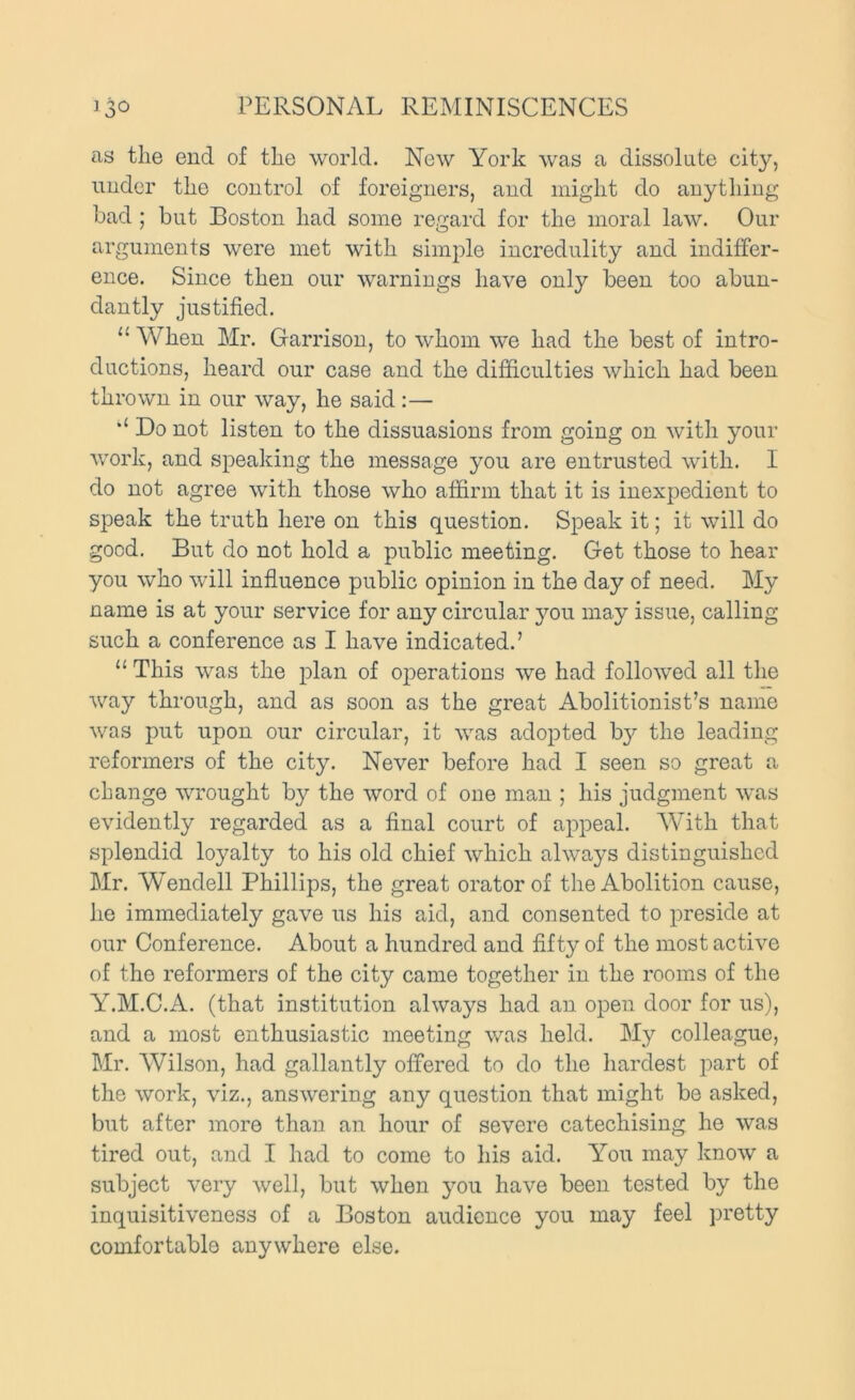 as the end of the world. New York was a dissolute city, under the control of foreigners, and might do anything bad ; but Boston had some regard for the moral law. Our arguments were met with simple incredulity and indiffer- ence. Since then our warnings have only been too abun- dantly justified. “ When Mr. Garrison, to whom we had the best of intro- ductions, heard our case and the difficulties which had been thrown in our way, he said :— Do not listen to the dissuasions from going on with your work, and speaking the message you are entrusted with. I do not agree with those who affirm that it is inexpedient to speak the truth here on this question. Speak it; it will do good. But do not hold a public meeting. Get those to hear you who will influence public opinion in the day of need. My name is at your service for any circular you may issue, calling such a conference as I have indicated.’ “ This was the plan of ojierations we had followed all the way through, and as soon as the great Abolitionist’s name was put upon our circular, it was adopted b}'' the leading reformers of the city. Never before had I seen so great a change wrought by the word of one man ; his judgment was evidently regarded as a final court of appeal. With that splendid loyalty to his old chief which always distinguished Mr. Wendell Phillips, the great orator of the Abolition cause, he immediately gave us his aid, and consented to preside at our Conference. About a hundred and fifty of the most active of the reformers of the city came together in the rooms of the Y.M.C.A. (that institution always had an open door for us), and a most enthusiastic meeting was held. My colleague, Mr. Wilson, had gallantly offered to do the hardest part of the work, viz., answering any question that might be asked, but after more than an hour of severe catechising he was tired out, and I had to come to his aid. You may know a subject very well, but when you have been tested by the inquisitiveness of a Boston audience you may feel pretty comfortable anywhere else.