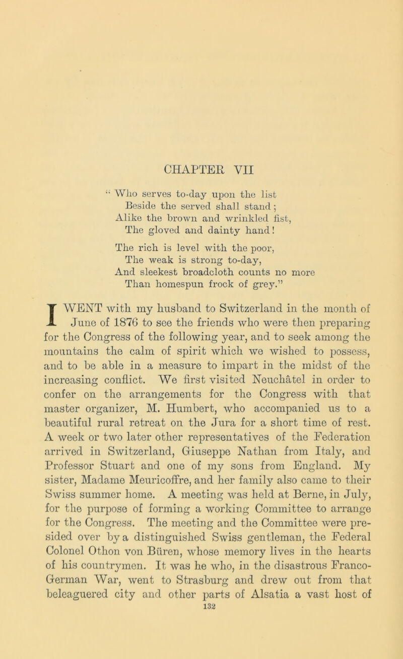 CHAPTER VII  Wlzo serves to-day uiDon the list Beside the served shall stand; Alike the brown and wrinkled list, The gloved and dainty hand! The rich is level with the poor, The weak is sti’ong to-day, And sleekest broadcloth counts no more Than homespun frock of grey.” I WENT with my husband to Switzerland in the month of June of 1876 to see the friends who were then preparing for the Congress of the following year, and to seek among the mountains the calm of spirit which we wished to possess, and to be able in a measure to impart in the midst of the increasing conflict. We first visited Neuchatel in order to confer on the arrangements for the Congress with that master organizer, M. Humbert, who accompanied us to a beautiful rural retreat on the Jura for a short time of rest. A week or two later other representatives of the Federation arrived in Switzerland, Giuseppe Nathan from Italy, and Professor Stuart and one of my sons from England. My sister, Madame Meuricoffre, and her family also came to their Swiss summer home. A meeting was held at Berne, in July, for the purpose of forming a working Committee to arrange for the Congress. The meeting and the Committee were j^re- sided over by a distinguished Swiss gentleman, the Federal Colonel Othon von Buren, whose memory lives in the hearts of his countrymen. It was he who, in the disastrous Franco- German War, went to Strasburg and drew out from that beleaguered city and other parts of Alsatia a vast host of