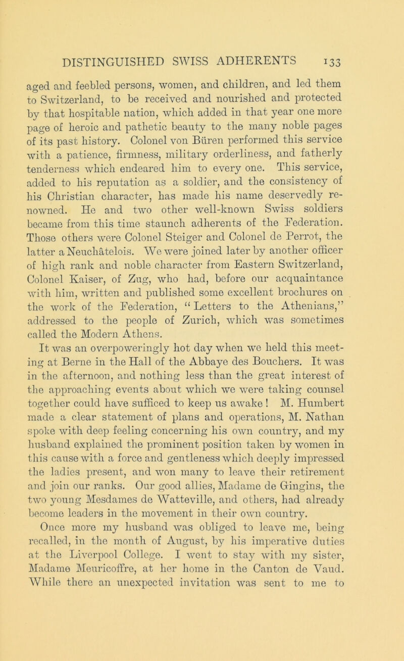 aged and feebled persons, women, and children, and led them to Switzerland, to be received and nourished and protected by that hospitable nation, which added in that year one more page of heroic and pathetic beauty to the many noble pages of its past history. Colonel von Btiren performed this service with a patience, firmness, military orderliness, and fatherly tenderness which endeared him to every one. This service, added to his reputation as a soldier, and the consistency of his Christian character, has made his name deservedly re- nowned. He and two other well-known Swiss soldiers became from this time staunch adherents of the Federation. Those others were Colonel Steiger and Colonel de Perrot, the latter a Neuchatelois. We were joined later by another officer of high rank and noble character from Eastern Switzerland, Colonel Kaiser, of Zug, who had, before our acquaintance with him, written and published some excellent brochures on the work of the Federation, “ Letters to the Athenians,” addressed to the people of Zurich, which was sometimes called the Modern Athens. It was an oveiqDOweringly hot day when we held this meet- ing at Berne in the Hall of the Abbaye des Bouchers. It wms in the afternoon, and nothing less than the great interest of tlic approaching events about which we w'ere taking counsel together could have sufficed to keep us awake ! M. Humbert made a clear statement of plans and operations, M. Nathan spoke with deep feeling concerning his own country, and my liu.sband explained the prominent position taken by women in this cause with a force and gentleness which deeply impressed the ladies present, and won many to leave their retirement and join our ranks. Our good allies, Madame de Gingins, the two young Mesdames de Watteville, and others, had already become leaders in the movement in their own country. Once more my husband was obliged to leave me, being recalled, in tlie month of August, by his imperative duties at the Liverpool College. I wont to stay with my sister, Madame Meuricoffre, at her home in the Canton de Vaud. While there an unexpected invitation was sent to me to