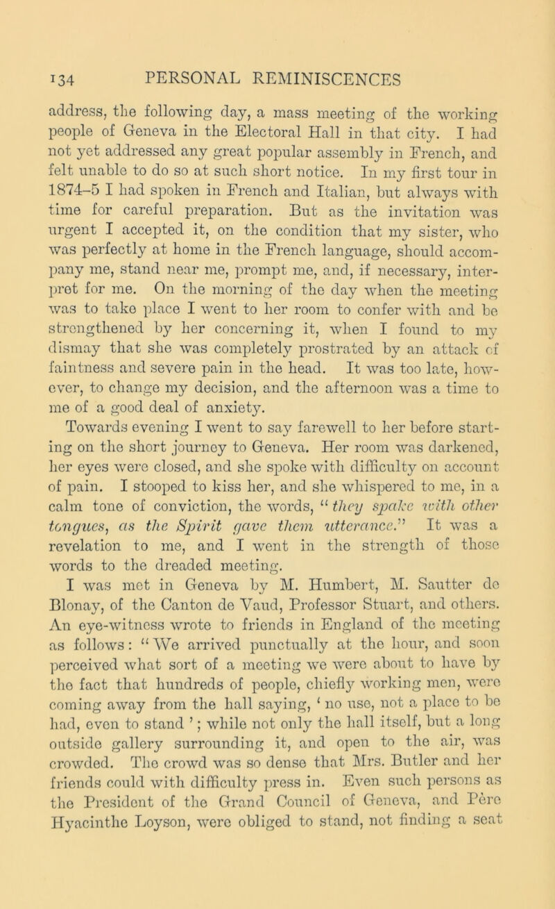 address, the following day, a mass meeting of the working people of Geneva in the Electoral Hall in that city. I had not yet addressed any great poimlar assembly in French, and felt unable to do so at such short notice. In my first tour in 1874-5 I had spoken in French and Italian, but always with time for careful preparation. But as the invitation was urgent I accepted it, on the condition that my sister, who was perfectly at home in the French language, should accom- pany me, stand near me, prompt me, and, if necessary, inter- pret for me. On the morning of the day when the meeting was to take place I w^ent to her room to confer with and be strengthened by her concerning it, when I found to my dismay that she was completely prostrated by an attack of faintness and severe pain in the head. It was too late, liow- ever, to change my decision, and the afternoon wms a time to me of a good deal of anxiet}^ Towards evening I went to say farewell to her before start- ing on the short journey to Geneva. Her room was darkened, her eyes were closed, and she spoke with difficulty on account of pain. I stooped to kiss her, and she whispered to me, in a calm tone of conviction, the words, “ they spake with other tongues, as the Spirit gave them utterance.It was a revelation to me, and I went in the strength of those words to the dreaded meeting. I was met in Geneva by M. Humbert, M. Sautter do Blonay, of the Canton de Vaud, Professor Stuart, and others. An eye-witness wrote to friends in England of the meeting as follows: “We arrived punctually at the hour, and soon perceived what sort of a meeting we were about to have b}’’ the fact that hundreds of people, chiefi}'' working men, were coming away from the hall saying, ‘ no use, not a place to be had, even to stand ’; while not only the hall itself, but a long outside gallery surrounding it, and open to the air, was crowded. The crowd was so dense that Mrs. Butler and her friends could with difficulty press in. Even such persons as tlie President of tlie Grand Council of Geneva, and Pere Hjmeinthe Loyson, were obliged to stand, not finding a seat