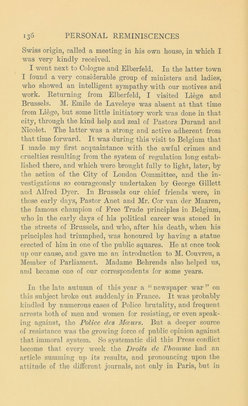 Swiss origin, called a meeting in his own house, in which I was very kindly received. I went next to Cologne and Elberfeld. In the latter town I found a very considerable group of ministers and ladies, who showed an intelligent sympathy with our motives and work. Returning from Elberfeld, I visited Liege and Brussels. M. Emile de Laveleye was absent at that time from Liege, but some little initiatory work was done in that city, through the kind help and zeal of Pastors Durand and Nicolet. The latter was a strong and active adherent from that time forward. It was during this visit to Belgium that I made my first acquaintance with the awful crimes and cruelties resulting from the system of regulation long estab- lished there, and which were brouglit fully to light, later, by the action of the City of London Committee, and the in- vestigations so courageously undertaken by George Gillett and Alfred Dyer. In Brussels our chief friends were, in those early days. Pastor Anet and Mr. Cor van der Maaren, the famous champion of Free Trade principles in Belgium, who in the early days of his political career was stoned in the streets of Brussels, and who, after his death, when his principles had triumphed, was honoured by having a statue erected of him in one of the public squares. He at once took up our cause, and gave me aii introduction to M. Couvreu, a Member of Parliament. Madame Behrends also helped us, and became one of our correspondents for some years. In the late autumn of this year a “ newspaper war ” on til is subject broke out suddenly in France. It was probably kindled by numerous cases of Police brutality, and frequent arrests both of men and women for resisting, or even speak- ing against, the Police dcs Jlfamrs. But a deeper source of resistance was the growung force of public opinion against that immoral system. So systematic did this Press conflict become that every week the Droits de Vhomme had an article summing up its results, and pronouncing upon the attitude of the different journals, not only in Paris, but in