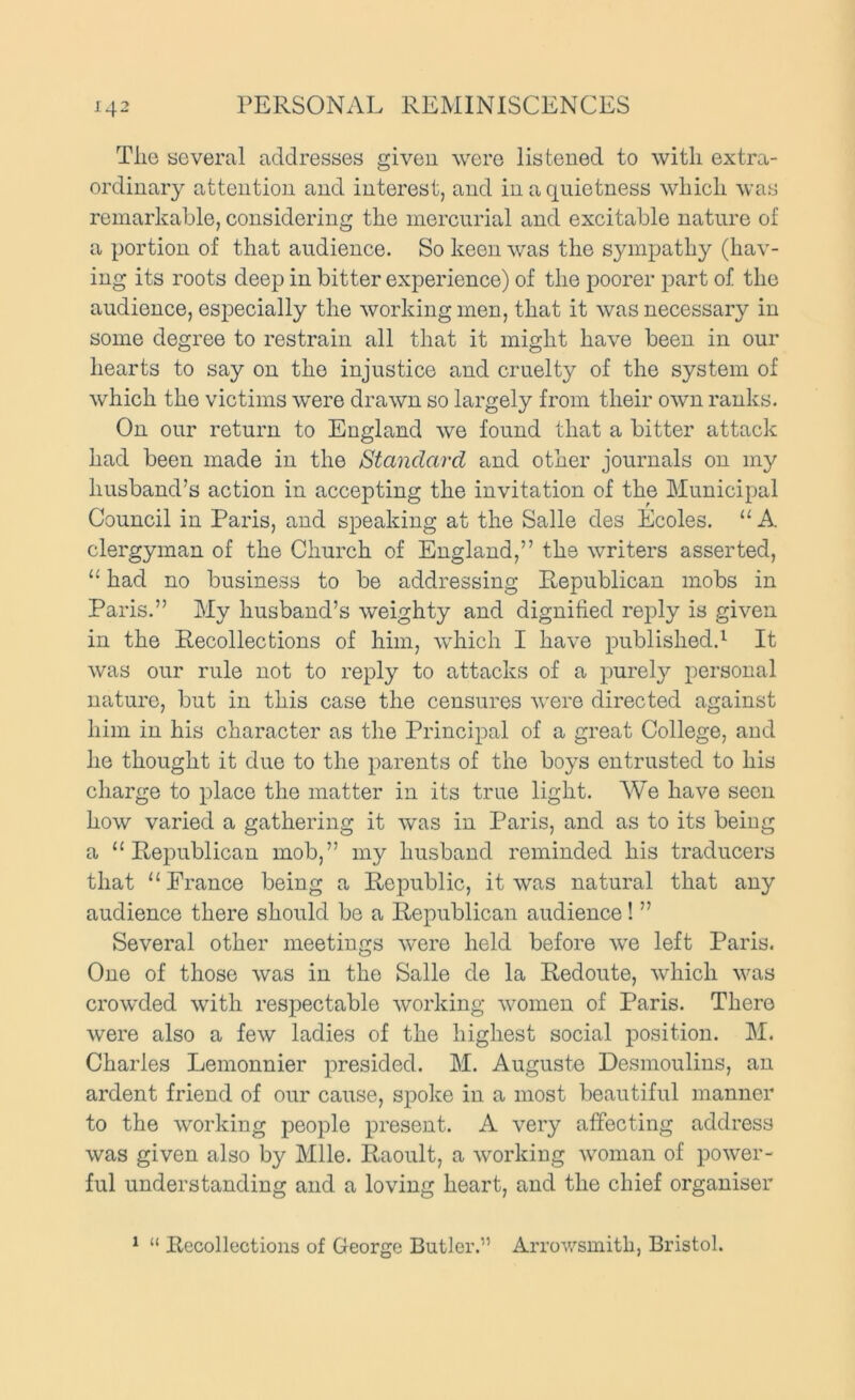 Tlie several addresses given were listened to with extra- ordinary attention and interest, and in a quietness which was remarkable, considering the mercurial and excitable nature of a portion of that audience. So keen was the sympathy (hav- ing its roots deep in bitter experience) of the poorer part of the audience, especially the working men, that it was necessary in some degree to restrain all that it might have been in our hearts to say on the injustice and cruelty of the system of which the victims were drawn so largely from their own ranks. On our return to England we found that a bitter attack had been made in the Standard and other journals on my husband’s action in accepting the invitation of the Municipal Council in Paris, and speaking at the Salle des Ecoles. “A clergyman of the Church of England,” the writers asserted, “ had no business to be addressing Republican mobs in Paris.” My husband’s weighty and dignified reply is given in the Recollections of him, which I have published.^ It was our rule not to reply to attacks of a purely personal nature, but in this case the censures were directed against him in his character as the Principal of a great College, and he thought it due to the parents of the boys entrusted to his charge to place the matter in its true light. We have seen how varied a gathering it was in Paris, and as to its being a “Republican mob,” my husband reminded his traducers that “Prance being a Republic, it was natural that any audience there should be a Republican audience! ” Several other meetings were held before we left Paris. Cne of those was in the Salle de la Redoute, which was crowded with respectable working women of Paris. There were also a few ladies of the highest social position. M. Charles Lemonnier presided. M. Auguste Desmoulins, an ardent friend of our cause, spoke in a most beautiful manner to the working people present. A very affecting address was given also by Mile. Raoult, a working woman of power- ful understanding and a loving heart, and the chief organiser ^ “ Recollections of George Butler.” Arrov/smith, Bristol.