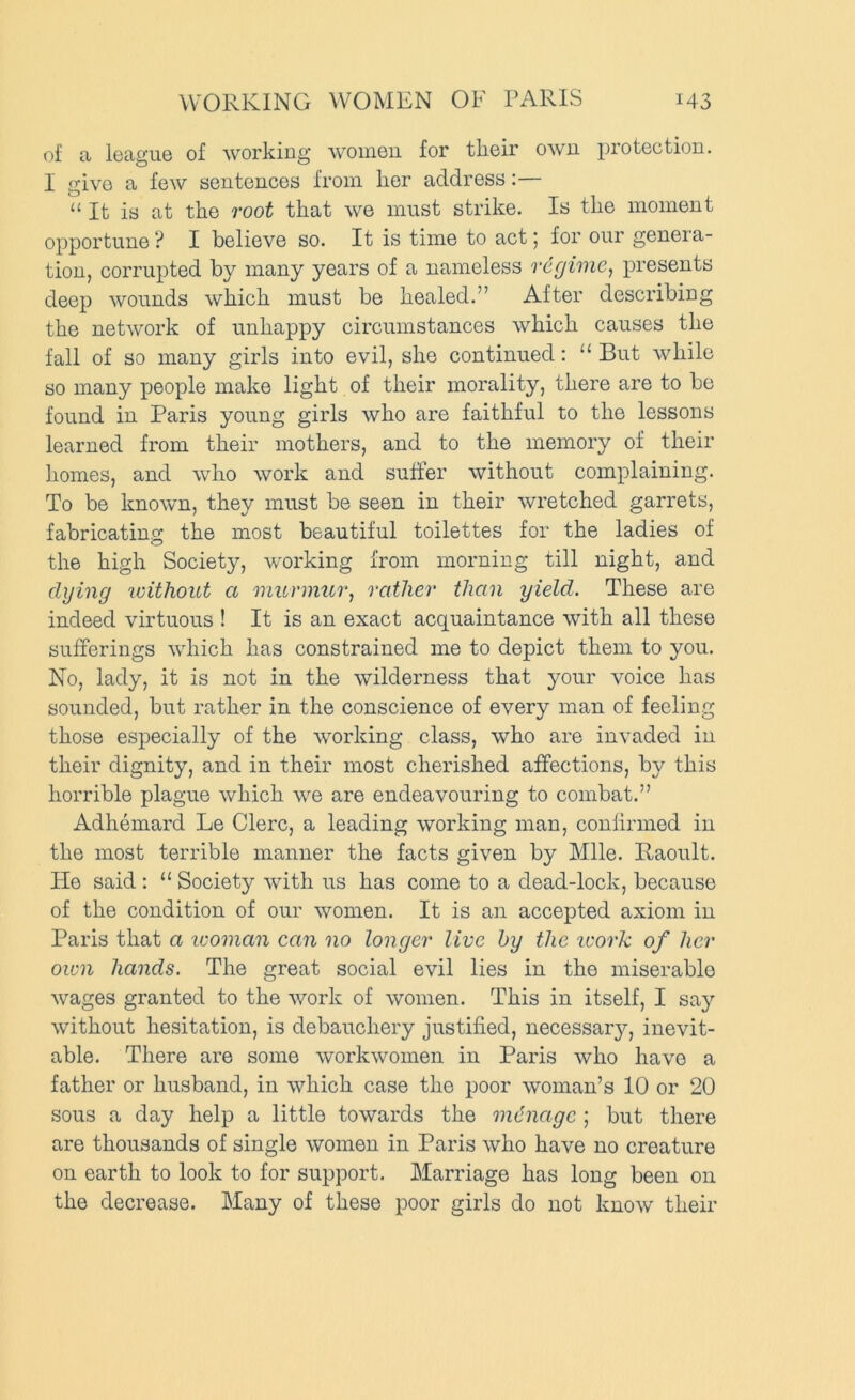 of a league of working women for their own protection. I give a few sentences from her address:— “ It is at the root that we must strike. Is the moment opportune ? I believe so. It is time to act 5 for our genera- tion, corrupted by many years of a nameless regime, presents deep wounds which must be healed.” After describing the network of unhappy circumstances which causes the fall of so many girls into evil, she continued: “ But while so many people make light of their morality, there are to be found in Paris young girls who are faithful to the lessons learned from their mothers, and to the memory of their homes, and who work and suffer without complaining. To be known, they must be seen in their wretched garrets, fabricating the most beautiful toilettes for the ladies of the high Society, working from morning till night, and dying without a murmur, rather than yield. These are indeed virtuous ! It is an exact acquaintance with all these sufferings which has constrained me to depict them to you. No, lady, it is not in the wilderness that your voice has sounded, but rather in the conscience of every man of feeling those especially of the working class, who are invaded in their dignity, and in their most cherished affections, by this horrible plague which we are endeavouring to combat.” Adhemard Le Clerc, a leading working man, confirmed in the most terrible manner the facts given by Mile. Raoult. He said : “ Society with us has come to a dead-lock, because of the condition of our women. It is an accepted axiom in Paris that a luoman can no longer live by the ivork of her own hands. The great social evil lies in the miserable wages granted to the work of women. This in itself, I say without hesitation, is debauchery justified, necessary, inevit- able. There are some workwomen in Paris who have a father or husband, in which case the poor woman’s 10 or 20 sous a day help a little towards the mdnage ; but there are thousands of single women in Paris who have no creature on earth to look to for support. Marriage has long been on the decrease. Many of these poor girls do not know their
