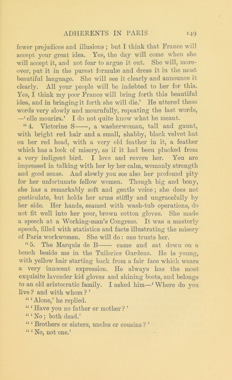 fewer prejudices and illusions ; but I tbink tliat Trance will accept your great idea. Yes, the day will come wben she will accept it, and not fear to argue it out. She will, more- over, put it in the purest formulse and dress it in the most beautiful language. She will see it clearly and announce it clearly. All your people will be indebted to her for this. Yes, I think my poor Trance will bring forth this beautiful idea, and in bringing it forth she will die.’ He uttered these words very slowly and mournfully, repeating the last words, —'• elle mourira.’ I do not quite know what he meant. “ 4. Victorine S , a washerwoman, tall and gaunt, with bright red hair and a small, shabb}^, black velvet hat on her red head, with a very old feather in it, a feather which has a look of misery, as if it had been plucked from a very indigent bird. I love and revere her. You are impressed in talking with her by her calm, womanly strength and good sense. And slowly you see also her profound pity for her unfortunate fellow women. Though big and bony, she has a remarkably soft and gentle voice ; she does not gesticulate, but holds her arms stiffly and ungracefully by her side. Pier hands, seamed with wash-tub operations, do not fit well into her poor, brown cotton gloves. She made a speech at a Working-man’s Congress. It was a masterly speech, filled with statistics and facts illustrating the misery of Paris workwomen. She will do : one trusts her. “ 5. The Marquis de B came and sat down on a bench beside me in the Tuileries Gardens. He is young, with yellow hair starting back from a fair face which wears a very innocent expression. He always has the most exquisite lavender kid gloves and shining boots, and belongs to an old aristocratic family. I asked him—‘Where do you live ? and with whom ? ’ “ ‘Alone,’ he replied. “ ‘ Have you no father or mother ? ’ “ ‘ No ; both dead.’ “ ‘ Brothers or sisters, uncles or cousins ? ’ “ ‘ No, not one.’