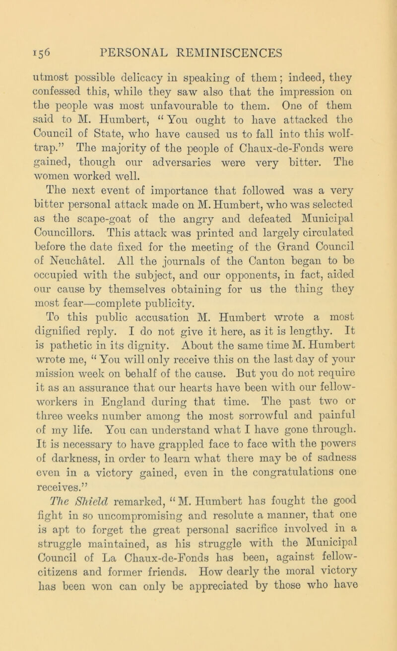 utmost possible delicacy iu speakiug of them; indeed, they confessed this, while they saw also that the impression on the people was most unfavourable to them. One of them said to M. Humbert, “ You ought to have attacked the Council of State, who have caused us to fall into this wolf- trap.” The majority of the people of Chaux-de-Fonds were gained, though our adversaries were very bitter. The women worked well. The next event of importance that followed was a very bitter personal attack made on M. Humbert, who was selected as the scape-goat of the angry and defeated Municipal Councillors. This attack was printed and largely circulated before the date fixed for the meeting of the Grand Council of Neuchatel. All the journals of the Canton began to be occupied with the subject, and our opponents, in fact, aided our cause by themselves obtaining for us the thing they most fear—complete publicity. To this public accusation M. Humbert wrote a most dignified repl}''. I do not give it here, as it is lengthy. It is pathetic in its dignity. About the same time M. Humbert wrote me, “ You will only receive this on the last day of your mission week on behalf of the cause. But you do not require it as an assurance that our hearts have been with our fellow- workers in England during that time. The past two or three weeks number among the most sorrowful and painful of my life. You can understand what I have gone through. It is necessary to have grappled face to face with the powers of darkness, in order to learn what there may be of sadness even in a victory gained, even in the congratulations one receives.” The Shield remarked, “ M. Humbert has fought the good fight in so uncompromising and resolute a manner, that one is apt to forget the great personal sacrifice involved in a struggle maintained, as his struggle with the Municipal Council of La Chaux-de-Fonds has been, against fellow- citizens and former friends. How dearly the moral victory has been won can only be appreciated by those who have