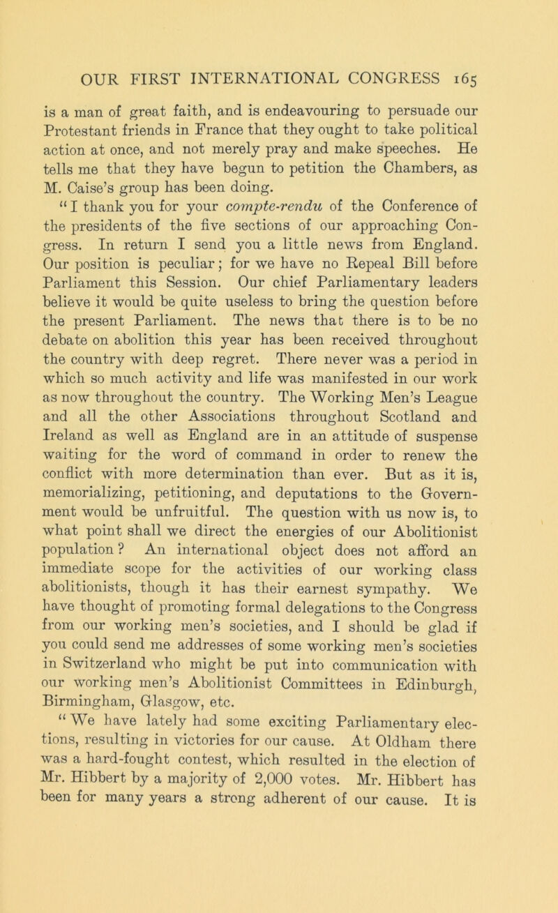 is a man of great faith, and is endeavouring to persuade our Protestant friends in France that they ought to take political action at once, and not merely pray and make speeches. He tells me that they have begun to petition the Chambers, as M. Caise’s group has been doing. “ I thank you for your compte-rendu of the Conference of the presidents of the five sections of our approaching Con- gress. In return I send you a little news from England. Our position is peculiar; for we have no Repeal Bill before Parliament this Session. Our chief Parliamentary leaders believe it would be quite useless to bring the question before the present Parliament. The news that there is to be no debate on abolition this year has been received throughout the country with deep regret. There never was a period in which so much activity and life was manifested in our work as now throughout the country. The Working Men’s League and all the other Associations throughout Scotland and Ireland as well as England are in an attitude of suspense waiting for the word of command in order to renew the conflict with more determination than ever. But as it is, memorializing, petitioning, and deputations to the Govern- ment would be unfruitful. The question with us now is, to what point shall we direct the energies of our Abolitionist population ? An international object does not afford an immediate scope for the activities of our working class abolitionists, though it has their earnest sympathy. We have thought of promoting formal delegations to the Congress from our working men’s societies, and I should be glad if you could send me addresses of some working men’s societies in Switzerland who might be put into communication with our working men’s Abolitionist Committees in Edinburgh, Birmingham, Glasgow, etc. “We have lately had some exciting Parliamentary elec- tions, resulting in victories for our cause. At Oldham there was a hard-fought contest, which resulted in the election of Mr. Hibbert by a majority of 2,000 votes. Mr. Hibbert has been for many years a strong adherent of our cause. It is