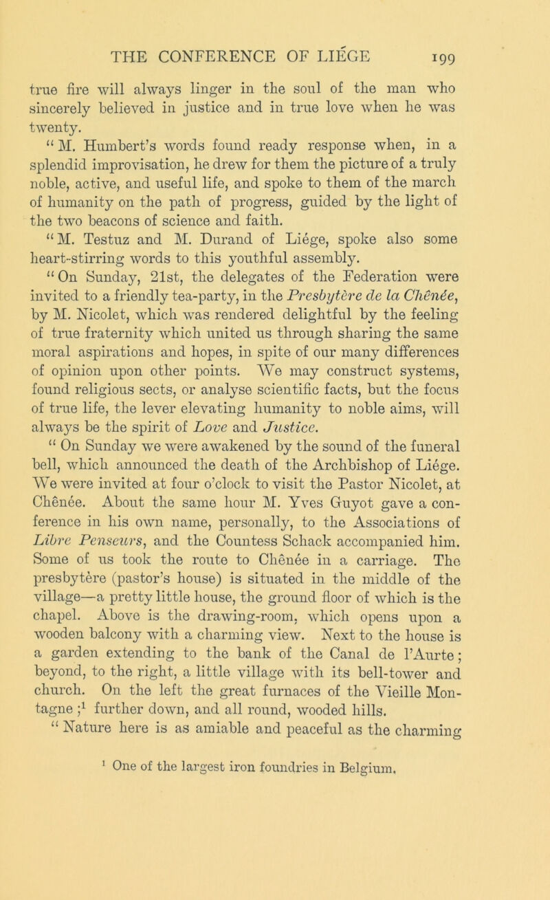 true fire will always linger in the soul of the man who sincerely believed in justice and in true love when he was twenty. “ M. Humbert’s words found ready response when, in a splendid improvisation, he drew for them the picture of a truly noble, active, and useful life, and spoke to them of the march of humanity on the path of progress, guided by the light of the two beacons of science and faith. “M. Testuz and M. Durand of Liege, spoke also some heart-stirring words to this youthful assembly. “ On Sunday, 21st, the delegates of the Federation were invited to a friendly tea-party, in the Presbytere cle la Chendej by M. Nicolet, which was rendered delightful by the feeling of true fraternity which united us through sharing the same moral aspirations and hopes, in spite of our many differences of opinion upon other points. AVe may construct systems, found religious sects, or analyse scientific facts, but the focus of true life, the lever elevating humanity to noble aims, will always be the spirit of Love and Justice. “ On Sunday we were awakened by the sound of the funeral bell, which announced the death of the Archbishop of Liege. AVe were invited at four o’clock to visit the Pastor Nicolet, at Chenee. About the same hour M. Yves Guyot gave a con- ference in his own name, personally, to the Associations of Libre Penscurs, and the Countess Schack accompanied him. Some of us took the route to Chenee in a carriage. The presbytere (pastor’s house) is situated in the middle of the village—a pretty little house, the ground floor of which is the chapel. Above is the drawing-room, which opens upon a wooden balcony with a charming view. Next to the house is a garden extending to the bank of the Canal de I’Aurte; beyond, to the right, a little village with its bell-tower and church. On the left the great furnaces of the A^ieille Mon- tagne further down, and all round, wooded hills. ‘‘ Nature here is as amiable and peaceful as the charming * One of the largest iron foundries in Belgium.