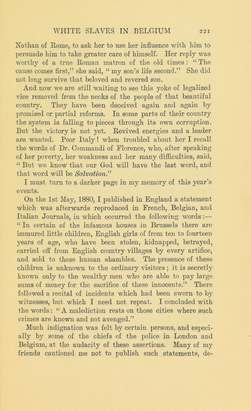 Nathan of Rome, to ask her to use her influence with him to persuade him to take greater care of himself. Her reply was worthy of a true Roman matron of the old times : “ The cause comes first,” she said, “ my son’s life second.” She did not long survive that beloved and revered son. And now we are still waiting to see this yoke of legalized vice removed from the necks of the people of that beautiful country. They have been deceived again and again by promised or partial reforms. In some parts of their country the system is falling to pieces through its own corruption. But the victory is not yet. Revived energies and a leader are wanted. Poor Italy! when troubled about her I recall the words of Dr. Commandi of Florence, who, after speaking of her poverty, her weakness and her many difficulties, said, “ But we know that our God will have the last word, and that word will be Salvation.’’'^ I must turn to a darker page in my memory of this year’s events. On the 1st May, 1880, I published in England a statement which was afterwards reproduced in French, Belgian, and Italian Journals, in which occurred the following words:— “ In certain of the infamous houses in Brussels there are immured little children, English girls of from ten to fourteen years of age, who have been stolen, kidnapped, betrayed, carried off from English country villages by every artifice, and sold to these human shambles. The presence of these children is unknown to the ordinary visitors ; it is secretly known only to the wealthy men who are able to pay large sums of money for the sacrifice of these innocents.” There followed a recital of incidents which had been sworn to by witnesses, but which I need not repeat. I concluded with the words : “A malediction rests on those cities where such crimes are known and not avenged.” Much indignation was felt by certain persons, and especi- ally by some of the chiefs of the police in London and Belgium, at the audacity of these assertions. Many of my friends cautioned me not to publish such statements, de-