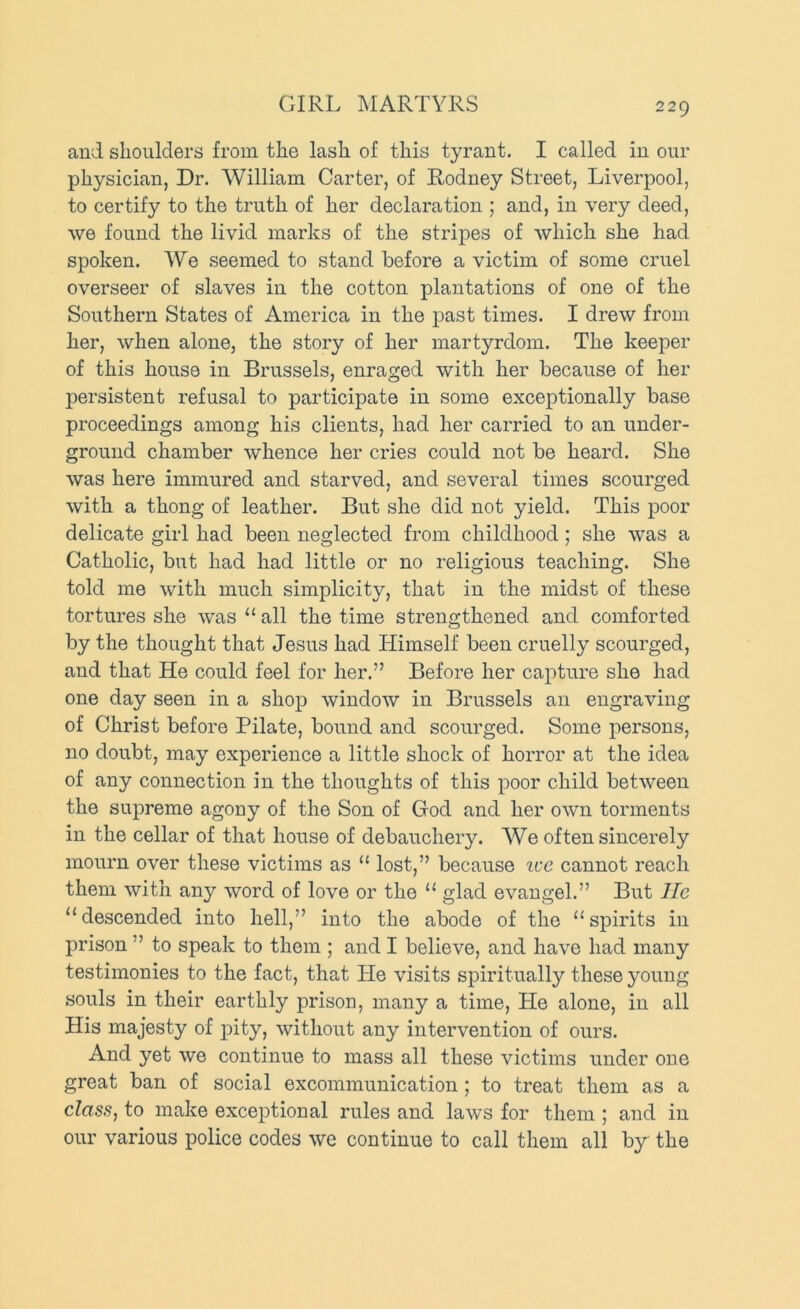 GIRL MARTYRS and shoulders from the lash of this tyrant. I called in our physician, Dr. William Carter, of Rodney Street, Liverpool, to certify to the truth of her declaration ; and, in very deed, we found the livid marks of the stripes of which she had spoken. We seemed to stand before a victim of some cruel overseer of slaves in the cotton plantations of one of the Southern States of America in the past times. I drew from her, when alone, the story of her martyrdom. The keeper of this house in Brussels, enraged with her because of her persistent refusal to participate in some exceptionally base proceedings among his clients, had her carried to an under- ground chamber whence her cries could not be heard. She was here immured and starved, and several times scourged with a thong of leather. But she did not yield. This poor delicate girl had been neglected from childhood; she was a Catholic, but had had little or no religious teaching. She told me with much simplicity, that in the midst of these tortures she was “ all the time strengthened and comforted by the thought that Jesus had Himself been cruelly scourged, and that He could feel for her.” Before her capture she had one day seen in a shop window in Brussels an engraving of Christ before Pilate, bound and scourged. Some persons, no doubt, may experience a little shock of horror at the idea of any connection in the thoughts of this poor child between the supreme agony of the Son of God and her own torments in the cellar of that house of debauchery. We often sincerely mourn over these victims as “ lost,” because ice cannot reach them with any word of love or the “ glad evangel.” But lie “ descended into hell,” into the abode of the “ spirits in prison ” to speak to them ; and I believe, and have had many testimonies to the fact, that He visits spiritually these young souls in their earthly prison, many a time. He alone, in all His majesty of pity, without any intervention of ours. And yet we continue to mass all these victims under one great ban of social excommunication; to treat them as a class, to make exceptional rules and laws for them ; and in our various police codes we continue to call them all by the