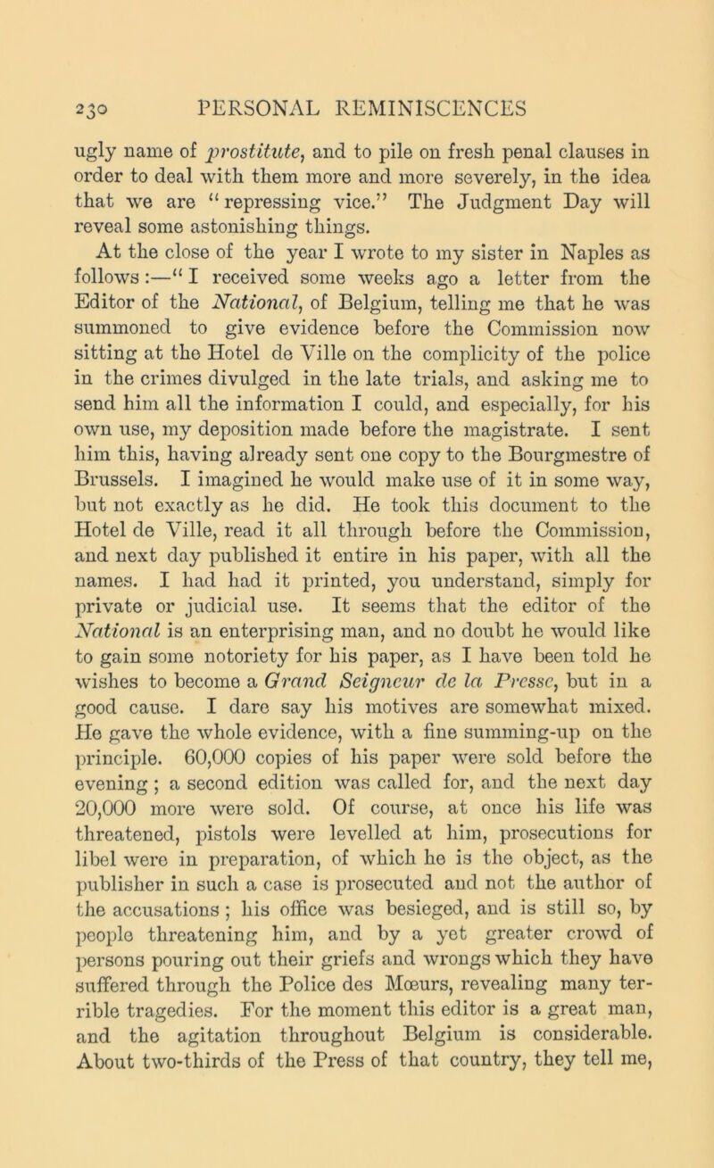 ugly name of 2^^'ostitute, and to pile on fresh penal clauses in order to deal with them more and more severely, in the idea that we are “ repressing vice.” The Judgment Day will reveal some astonishing things. At the close of the year I wrote to my sister in Naples as follows:—“ I received some weeks ago a letter from the Editor of the National, of Belgium, telling me that he was summoned to give evidence before the Commission now sitting at the Hotel de Ville on the complicity of the police in the crimes divulged in the late trials, and asking me to send him all the information I could, and especially, for his own use, my deposition made before the magistrate. I sent him this, having already sent one copy to the Bourgmestre of Brussels. I imagined he would make use of it in some way, but not exactly as he did. He took this document to the Hotel de Ville, read it all through before the Commission, and next day published it entire in his paper, with all the names. I had had it printed, you understand, simply for private or judicial use. It seems that the editor of the National is an enterprising man, and no doubt he would like to gain some notoriety for his paper, as I have been told he wishes to become a Grand Seigneur de la Pressc, but in a good cause. I dare say his motives are somewhat mixed. He gave the whole evidence, with a fine summing-up on the principle. 60,000 copies of his paper were sold before the evening; a second edition was called for, and the next day 20,000 more were sold. Of course, at once his life was threatened, pistols were levelled at him, prosecutions for libel were in preparation, of which ho is the object, as the publisher in such a case is prosecuted and not the author of the accusations; his office was besieged, and is still so, by people threatening him, and by a yet greater crowd of persons pouring out their griefs and wrongs which they have suffered through the Police des Moeurs, revealing many ter- rible tragedies. For the moment this editor is a great man, and the agitation throughout Belgium is considerable. About two-thirds of the Press of that country, they tell me,