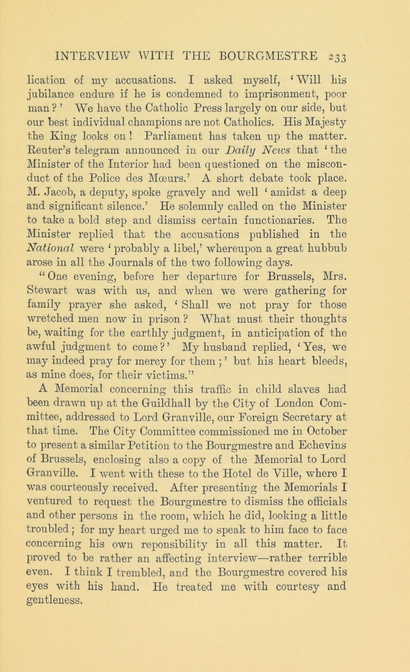 lication of my accusations. I asked myself, ‘ Will his jubilance endure if he is condemned to imprisonment, poor man ? ’ We have the Catholic Press largely on our side, but our best individual champions are not Catholics. His Majesty the King looks on ! Parliament has taken up the matter. Reuter’s telegram announced in our Daily News that ‘ the Minister of the Interior had been questioned on the miscon- duct of the Police des Moeurs.’ A short debate took place. M. Jacob, a deputy, spoke gravely and well ‘ amidst a deep and significant silence.’ He solemnly called on the Minister to take a bold step and dismiss certain functionaries. The Minister replied that the accusations published in the National were ‘ probably a libel,’ whereupon a great hubbub arose in all the Journals of the two following days. “ One evening, before her departure for Brussels, Mrs. Stewart was with us, and when we were gathering for family prayer she asked, ‘ Shall we not pray for those wretched men now in prison ? What must their thoughts be, waiting for the earthly judgment, in anticipation of the awful judgment to come ? ’ My husband replied, ‘ Yes, we may indeed pray for mercy for them ; ’ but his heart bleeds, as mine does, for their victims.” A Memorial concerning this traffic in child slaves had been drawn up at the Guildhall b}^ the City of London Com- mittee, addressed to Lord Granville, our Foreign Secretary at that time. The City Committee commissioned me in October to present a similar Petition to the Bourgmestre and Echevins of Brussels, enclosing also a copy of the Memorial to Lord Granville. I went with these to the Hotel de Ville, where I was courteously received. After presenting the Memorials I ventured to request the Bourgmestre to dismiss the officials and other persons in the room, which he did, looking a little troubled; for my heart urged me to speak to him face to face concerning his own reponsibility in all this matter. It proved to be rather an affecting interview—rather terrible even. I think I trembled, and the Bourgmestre covered his eyes with his hand. He treated me with courtesy and gentleness.