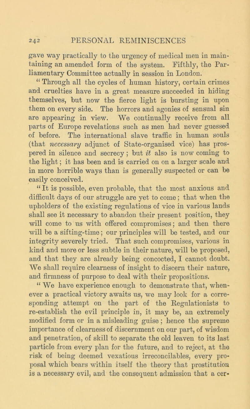 gave way practically to the urgency of medical men in main- taining an amended form of the system. Fifthly, the Par- liamentary Committee actually in session in London. “ Through all the cycles of human history, certain crimes and cruelties have in a great measure succeeded in hiding themselves, but now the fierce light is bursting in upon them on every side. The horrors and agonies of sensual sin are appearing in view. We continually receive from all parts of Europe revelations such as men had never guessed of before. The international slave traffic in human souls (that necessary adjunct of State-organised vice) has pros- pered in silence and secrecy ; but it also is now coming to the light; it has been and is carried on on a larger scale and in more horrible ways than is generally suspected or can be easily conceived. “ It is possible, even probable, that the most anxious and difficult days of our struggle are yet to come; that when the upholders of the existing regulations of vice in various lands shall see it necessary to abandon their present position, they will come to us with offered compromises; and then there will be a sifting-time; our principles will be tested, and our integrity severely tried. That such compromises, various in kind and more or less subtle in their nature, will be proposed, and that they are already being concocted, I cannot doubt. We shall require clearness of insight to discern their nature, and firmness of purpose to deal with their propositions. “We have experience enough to demonstrate that, when- ever a practical victory awaits us, we may look for a corre- sponding attempt on the part of the Regulationists to re-establish the evil principle in, it may be, an extremely modified form or in a misleading guise; hence the supreme importance of clearness of discernment on our part, of wisdom and penetration, of skill to separate the old leaven to its last particle from every plan for the future, and to reject, at the risk of being deemed vexatious irreconcilables, every pro- posal which bears within itself the theory that prostitution is a necessary evil, and the consequent admission that a cer-