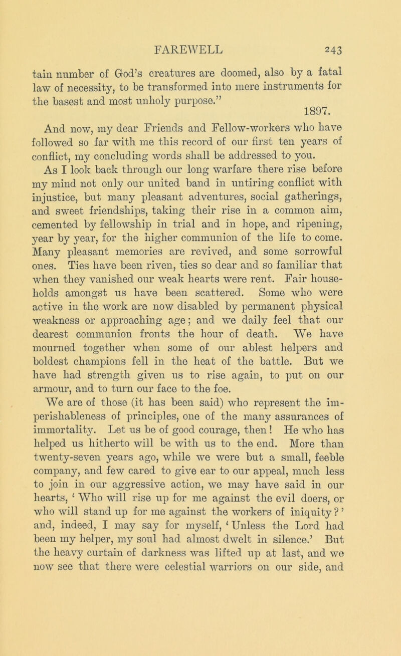 tain number of God’s creatures are doomed, also by a fatal law of necessity, to be transformed into mere instruments for the basest and most unholy purpose.” 1897. And now, my dear Friends and Fellow-workers who have followed so far with me this record of our first ten years of conflict, my concluding words shall be addressed to you. As I look back through our long warfare there rise before my mind not only our united band in untiring conflict with injustice, but many pleasant adventures, social gatherings, and sweet friendships, taking their rise in a common aim, cemented by fellowship in trial and in hope, and ripening, year by year, for the higher communion of the life to come. Many pleasant memories are revived, and some sorrowful ones. Ties have been riven, ties so dear and so familiar that when they vanished our weak hearts were rent. Fair house- holds amongst us have been scattered. Some who were active in the work are now disabled by permanent physical weakness or approaching age; and we daily feel that our dearest communion fronts the hour of death. We have mourned together when some of our ablest helpers and boldest champions fell in the heat of the battle. But we have had strength given us to rise again, to put on our armour, and to turn our face to the foe. We are of those (it has been said) who represent the im- perishableness of principles, one of the many assurances of immortality. Let us be of good courage, then! He who has helped us hitherto will be with us to the end. More than twenty-seven years ago, while we were but a small, feeble company, and few cared to give ear to our appeal, much less to join in our aggressive action, we may have said in our hearts, ‘ Who will rise up for me against the evil doers, or who will stand up for me against the workers of iniquity ? ’ and, indeed, I may say for myself, ‘ Unless the Lord had been my helper, my soul had almost dwelt in silence.’ But the heavy curtain of darkness was lifted up at last, and we now see that there were celestial warriors on our side, and