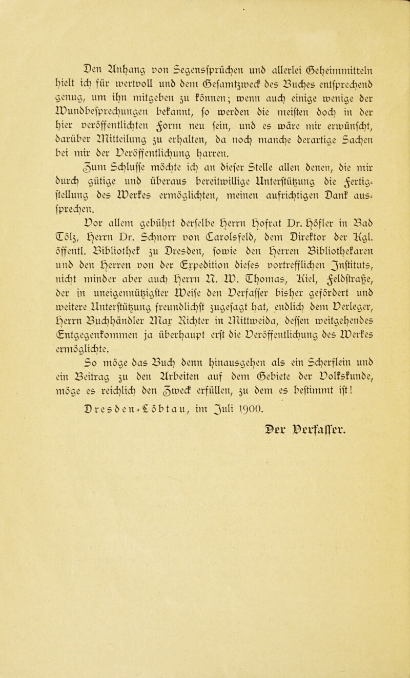 Den non Se^cnsfprüd^cn un5 allerlei (Sel^eimmitteln hielt ich für inertnoll unö 6eni ^efamt5tDecf 6es Buddes entfpred)eu5 ^enug, um ihn mit^ehen 5U fönnen; menn and) einige menige öer IPun6hefpred)ungen befannt, fo meröen 6ie meiften öod) in 6er l^ier peröffentlid}ten ^orm neu fein, un6 es märe mir ermünfd)!, öarüher IlTitteilung 5U erl^alten, 6a nod) mand}e 6erartige 5ad}en hei mir 6er Peröffentlid}ung l^arren. 5um 5d)luffe möd}te id) an 6iefer Stelle allen 6enen, 6ie mir 6urd) gütige un6 überaus bereitmillige Unterftü^ung 6ie ^ertig= ftellung 6es IDerfes ermöglid^ten, meinen aufrid^tigen Danf aus= fprechen. Dor allem gebül^rt 6erfelhe ^errn bjofrat Dr. bjöfler in Ba6 (1015, bjerrn Dr. Schnorr uon (£arolsfel6, 6em Direftor 6er l{gl. öffentl. Bibliotl^e! 5U Dres6en, fomie 6en bjerren Bibliothefaren un6 6en bjerren uon 6er (£rpe6ition 6iefes uortrefflichen nicht min6er aber and) bjerrn H. D). Chomas, ‘Kiel, ^el6ftra^e, 6er in uneigennühigfter XDeife 6en Berfaffer bisher geför6ert un6 meitere llnterftüt§ung freun6lichft 5ugefagt heit, eri6lich 6em Berleger, ^errn Bud)hän6Ier BTap Bichter in Büttmei6a, 6effen meitgehen6es £ntgegenfommen ja überhaupt erft 6ie Beröffentlichung 6es IBerfes ermöglid)te. So möge 6as Bud} 6enn h^nausgehen als ein Scherflein un6 ein Beitrag 5U 6en Arbeiten auf 6em (Sebiete 6er Bolfs!un6e, möge es reichlich 6en ^vodd erfüllen, 5U 6em es beftimmt ift! Dres6ens£öbtau, im ^u\i 1900-