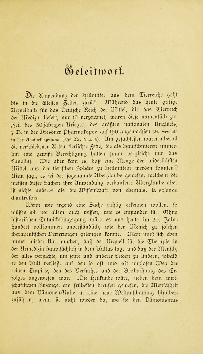 clctfiporl ^ie 2lutDen5un$ 5cr Heilmittel aus öem Cierreid)^ bis in 6ie älteften 5urüd. ZPdl)ren5 bas l^eiite gütige 2Ir5neibud) für bas Deutfd^e Heid) ber ZTTittel, bie bas Cierreid) ber IHebisin liefert, nur \3 ner^eid^net, mären biefe namentlid) 5111* ^eit bes 50jäl)rigen Krieges, bes größten nationalen Unglüvds, 5, 3. in ber Dresbner pi^armafopoe auf \90 angea->ad}fen (S. Seybolc) in ber :tpott|cfer5eilung \&()6 Hr. 5 u. 6). Hm gefud)teften maren überall bie rerfd)iebenen Hrten tierifd)er ^ette, bie als H<^ulfd)mieren immer^ l)in eine gemiffe Bered)tigung l)atten (man pergleid)c nur bas £anolin). XDie aber fam es, ba^ eine ZlTenge ber miberlid)ften ZlTittel aus ber tierifd)en 5pl)äre 5U Heilmitteln merben fonnten? HTan fagt, es fei ber fogenannte Hberglaube gemefen, meld)em bie meiften biefer 5ad)en il)re Hnmenbung nerbanfen; Hberglaube aber ift nid)ts anberes als bie XDiffenfd)aft r>on el)emals, la science d’autrefois. IDenn mir trgenb eine 5ad)e rid)tig erfennen mollen, fo müffen mir por allem aud) miffen, mie es entftanben ift. ©l)ne l)iftorifd)en (Entmidelungsgang märe es uns l)eute im 20. l)unbert pollfommen mmerftänblid), mie ber HTcnfd) 511 fold)en tl)erapeutifd}en Perirrungen gelangen fonnte. 2Han muf fid) eben immer mieber flar mad)en, ba^ ber Urquell für bie 0)erapie in ber Urmebi5in l)auptfäd)lid) in bem Kultus lag, unb ba^ ber Ulenfd), ber alles perfuebte, um feine unb anberer £eiben 511 linbern, fobalb er ben Kult perlief, auf ben fo oft unb oft nuflofen XPeg ber reinen (Empirie, ben bes Perfuefes unb ber Beobad)tung bes (£r= folges angemiefen mar. „Die märe, neben bem mirt= fd)aftlid)en gmange, am früfeften berufen gemefen, bie IUenfd)l)eit aus bem Uämoneu'-Kulte in eine neue U)eltanfd)auung finüber= 5ufül)ren, menn fie nid)t mieber ba, mo fie ben Pämonismus