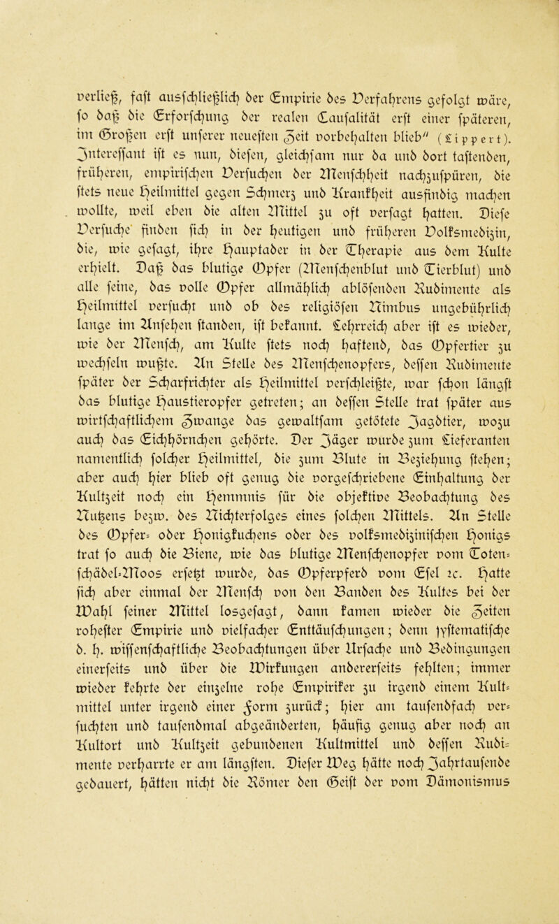 rerlief, faft au5fd}Itcl|Itd) 5er (Empirie 5es Perfai^rens gefolgt märe, fo ba\2 bk (£rforfd)ung 5er realen Caufalität erft einer fpäteren, im ®rol[)en erft unferer neueften ^geit porbel^alten blieb'' (£tppert). jntereffant ift es nun, 5iefen, gleid}fam nur 5a uu5 5ort tafteu5en, friU)eren, empirifd)en Perfud)en 5er IHeufd^t^eit nad}5ufpüren, 5ie ftets neue l^eilmittel gegen Sd)mcr5 un5 l{ran!t}eit ausfin5ig mad)en . moUte, meil eben 5ie alten Ilüttel 511 oft uerfagt Ratten, Diefe Perfud)e* fin5en fid) in 5er l^eutigen un5 frül^eren Polfsme5i5in, 5ie, mie gefagt, il^re b^aupta5er in 5er O^erapie aus 5em Kulte erl)ielt. Paf] 5as blutige 0pfer (inenfd}enblut un5 Cierblut) un5 alle feine, 5as uolle 0pfer allmäl^lid] ablöfen5en Ku5imente als fjeilmittel uerfud^t un5 ob 5es religiöfen Icimbus ungebül?rlid? lange im Knfel^en ftau5en, ift befannt. £el^rreid) aber ift es mie5er, mie 5er ZTTenfd), am Kulte ftets nod) l?aften5, 5as 0pfertier 5U med)feln mu^te. Kn Stelle 5es ZTTenfd^enopfers, 5effen Ku5imente fpäter 5er 5d}arfrid)ter als Heilmittel uerfd)lei§te, mar fd^on längft 5as blutige H<^ii^li^i^opfer getreten; an 5effen Stelle trat fpäter aus mirtfd)aftlid)em gemaltfam getötete mo5U aud} 5as (£id}l^örnd}en gel^örte. Per mur5e 5um £ieferanten nanientlid) fold^er Blute in Be5iel?ung ftel^en; aber and} l^ter blieb oft genug 5ie uorgefd)riebene (Einl^altung 5er Kult5eit nod) ein objeftiue Beobad^tung 5es Hubens be5m. 5es Hid}terfolges eines fold^en ZHittels. Kn Stelle 5es 0pfer= o5er H<^^^9^ud}ens o5er 5es uolfsme5i5inifd}en trat fo aud} 5ie Biene, mie 5as blutige IHenfd^enopfer pom Coten= fd}ä5ebITtoos erfe^t mur5e, 5as ®pferpfer5 Pom (Efel ic, fid? aber einmal 5er ZHenfd} pon 5en Ban5en 5es Kultes bei 5er IDal^l feiner KTittel losgefagt, 5ann famen mie5er 5te feiten rol^efter (Empirie un5 pielfad^er (Enttäufd^ungen; 5enn )Yftematifd)e 5. l). miffenfd)aftlid}e Beobad}tungen über Hrfad^e un5 Be5ingungen einerfeits un5 über 5ie lüirfungen an5ererfeits fel^lten; immer mie5er feierte 5er ein5elne rol?e (Empirifer 5U irgeu5 einem Kult= mittel unter irgeti5 einer ^orm 5urücf; l^ier am taufen5fad) per* fud)ten un5 taufen5mal abgeän5erten, l^äufig genug aber nod) an Kultort un5 Kult5eit gebuu5enen Kultmittel uu5 5effen Ku5i= mente perl)arrte er am längften. Piefer tPeg l)ätte nod) gc5auert, l)ätten nid)t 5ie Körner 5en ®eift 5er pom Pämonismus