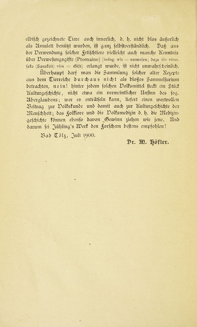 clbifd) ^e5eid)uetc Cterc and) inncrlid), 6. l). nid)t blos äugerlid) als 2lmulett benü^t imirben, ift ^au5 felb|tuerftän5Ud). Daf aus ^cr Pcnr>cn6un$ fold)er ^etifd)tierc piellcid}t and} mand)e lienntnis über Pertuefun^saifte (Ptomaine) [indog. wTs pcripefen; ba3u ids virus. fsfo (Sanslcit) vi§a = (Sift] erlangt luuröc, ift md)t utm^al)rf.teinlid). llberl)aupt öarf man Me Sammlung fold)cr alter Ke5cpte aus bem Cierreid)e öurd^aus nid)t als bloßes Sammelfurium betrad)ten, nein! l^inter jebem fold)en Polfsmittel ftedt ein StücF l\ulturgefd)id)te, nid)t etma ein r»ermeintUd)er Unftnn 6es fog. 2Xberglaubens; luer es entrdtfeln fann, liefert einen mertuollen Beitrag 5ur Polfshmbe unb bamit and) 5ur Kulturgefd)id)te ber inenfd)l)eit; bas ^olflore unb bie Polfsmebi5in b. l). bie ZTtebi^iiu gefd]id)te fönnen ebenfo bauon ^(5eminn ^iel^en mie jene. Unb barum fei 3ül)ling’s IPer! ben ^orfd)ern beftens empfol^len 1 V>ab 2:015, Juli \900. HP