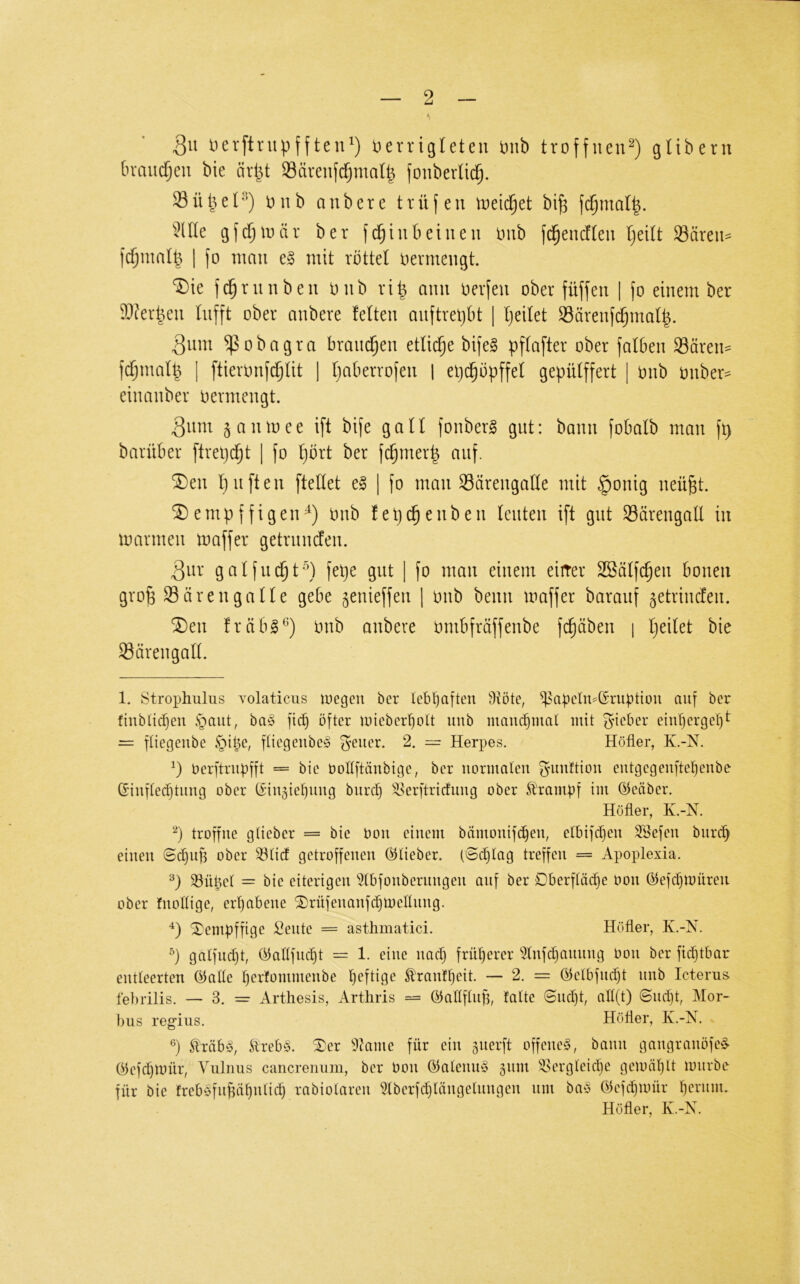 Qn lierftnipfften^) i)errigleten t)nb troffuen^) glibern braui^eu bie ärpt 93ärenjc^ma(| fouberlid^. Süpel''^) tnib anbere trüfeu treic^et bi| fc^malp. ^^Ule gfdjtuär ber fd^inbeiueu Dub fd^entfleu Ijdlt Säreit^ fc^malp I fo mau e§ mit vöttet uevmeugt. f^ruubeu Diib vi| anu uerfen ober füfjeu | fo einem ber S)terpeu lufft ober anbere fetten auftrepbt | peilet Särenfcpmaf|. 3um ^obagra brauchen etliche bife§ pffafter ober falben Sären^ fcpmalp I ftienmfd^tit ] paberrofen | epcpöpffef gepütffert [ onb onber^ einanber oermengt. 3nm ganmee ift bife gall fonberS gut: bann fobalb man fp barüber ftrepcpt | fo pbrt ber fcpmerp auf. “iiDen puften ftellet e§ | fo man Särengafle mit §onig neü^t. empffigen^) onb fep^enben feilten ift gut Särengall in marnieii maffer getriimJen. 3ur gaffiicpt'^) fepe gut | fo mau einem eirrer SSäffcpeu bouen grop S3 Ören gaffe gebe ^enieffeu ] Oiib beim maffer barauf ^etriucfeu. ®eu fräb§^) onb anbere ombfräffenbe fcpäbeu i peifet bie Säreugaff. 1. Strophulus Yolaticus loegen ber lcbl^a[ten 9töte, ^^apcIn^CSruptiou auf ber fiublicpen §aut, ba§ fi(^ öfter mieber^olt unb manchmal mit gneber eiul)erge^t = füegenbe §i^e, ftiegeubeS ^^euer. 2. = Herpes. Hofier, K.-N. öerftriipfft = bie boÜftänbige, ber uormaleu f^imftiou eutgegeuftel^enbe Ginffed)tung ober CSingietjuug buref) ^l^erftricfimg ober Strambf im öeäber. Hofier, K.-N. ‘p troffue gtieber = bie boii einem bämonifc^eu, etbifdfeu 3®efeu biirc^ einen ©epuff ober ^fid getroffenen Öitieber. (©(plag treffen = Apopiexia. P ^üpel = bie eiterigen ^fbfonbernngen auf ber Oberfläipe bon ©efipmüreii ober fnoflige, erpabene ^rüfenanfcpmelfnng. ^empffige Sente = asthmatici. Hofier, K.-N. p galfncpt, öalffncpt = 1. eine naep frnperer '^fnfepannng bon ber fi(ptbar entleerten ©alle perfommenbe peftige Sfranfpeit. — 2. = öelbfnc^t nnb Icterus fei)riiis. — 3. = Arthesis, Artiiris == öallflnp, falte ©nept, all(t) ©nept, Mor- bus regius. Hofier, K.-N. P Äräb^5, Äreb^5. Xer ^^Jame für ein §nerft offene^, bann gangranöfed Oiefepmür, Vuirms cancrenum, ber bon ®alenn§ äiim ^k'rgleicpe gemäplt mnrbe- für bie freböfnjiäf)nli(p rabiolaren ^Iberfcplängelnngen nm baö ©efepmür pernnu Hofier, K.-N.