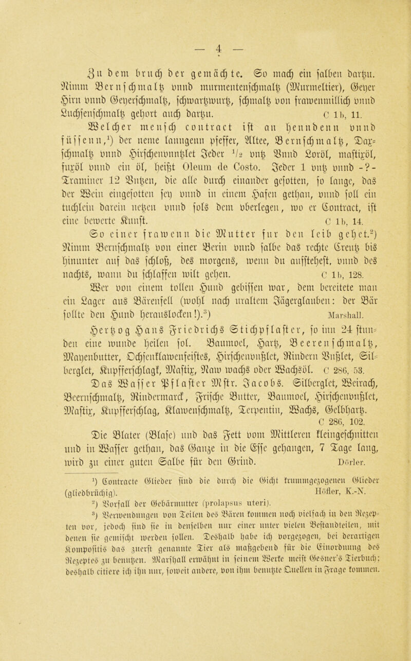 bem bnic^ ber gemäd^te. 0o mad^ ein falOeii bavt^u. i^timm Sernfininb mnrmenteufi^maU^ (2)durmeltier), (^el)er §int iniub Ö5et)erfd)malü, (d^U)ar^U)itr|, fd^mat^ non fratnemniUic^ nmib ßud[)feu]djmal^ gel)ort mic^ bar|u. C ih, 11. e(d§er meujcoiitract ift au l)eunb euu nnub fülieiui,^) ber neme tanngenn f^feffer, 5Ittee, Seruf($mat|, minb ^irfc^eiumnldet Seber V2 ini| Snnb ßoröt, mafti^'ö!, fii^'öt mnib ein bl, t)eif3t Oleum de Costo. 3eber 1 mmb Xramincr 12 Sn^en, bie alle burd^ einanbcr gefotten, fo tauge, bal ber SSeiu eiugeiottcu fei] buub iu einem .pafeu gett)au, minb fott ein tuctjteiu barein liefen tmnb fot§ bem nbertegen, mo er tSontract, ift eine bemerte ^nnft. C ib, 14. ©0 einer framenn bie ^hitter für ben teil getjet.^) 9tinim Sernfd^matb don einer Serin ininb falbe ba§ rechte (ireub bi§ tjinnnter auf ba§ fd^tüb, be§ morgend, menn bii aiifftet)eft, mmb bei nac^tl, mann bn fc^taffen mit get)en. C ib, 128. 2öer non einem toben §nnb gebiffen mar, bem bereitete man ein Säger anl Särenfett (motjt nac^ uraltem 3ägergtanben: ber Siir fobte ben §nnb t)eraullocfen !)/^) Marshall. §erbog §anl g'^'^^bricbl ©tic^pftafter, fo inn 24 ftum ben eine mnnbe b*^iten fot. Sanmoet, §arp, Seerenf^matp, 2}?apenbiitter, Dcbfenttamenfeiftel, §irf($eiumbtet, ^ftinbern Süßtet, ©iO borgtet, ^upfferfebtagf, SD^^aftij:, 9^am madtjl ober SSac^lbt. c 286, 53. ^al 23aff er ^ftafter 2)dftr. Socobl. ©itbergtet, SSeira^, SeernfdjmatI, fHinbermard, ^rifc^e Siitter, Sanmoet, §irfcbenmij3tet, 2)?aftij:, tupfferfebtag, Stamenfebmatb, Serpentin, S5a^l, ©etbtjarp. C 286, 102. ®ie Stater (Stafe) unb bal gett oom Sldittteren fteingefdjiiitten nnb in SBaffer gett}an, bal (3an^c in bie ©ffe gegangen, 7 Xage taug, mirb 511 einer guten ©atbe für ben ö)rinb. Dorier. (Soutractc Olicbcr fiub bie biird) bie Oiefjt fnuumgc30ocucu OHicber (glicbbrüctjig). Hüller, K.-X. 0 ^nnlatt ber Oethirmutter (prola])sus iiterij. ^l^crioeubiiiigcu Don Steilen bc§ ^Ihircu !ommeu noct) Inelfad) iu beu llle^cp^ teil bor, jebod) jiiib fie iu beujclbcii nur ciuer uutcr biclcii '^öeftaubteilen, luit beueu fie pemiid)! werben jotleu. ®eM)alb l)abe id) lun’öeaoneu, bei berartigeu irüiubüiitiö ba§ ^uerft neuaiiute 2:ier aU maftgebeub für bie (^’iuorbuuug be§ Üie^epteö 311 beuupeu. Oliarfball erii)äl)Ut iu feinem äSerle meift Oebuerö 2:ierbud); beeljulb citiere id) il)u nur, fomeit nubere, bou il)m beuutUe Cluetleu iu^'ruge fommeu.