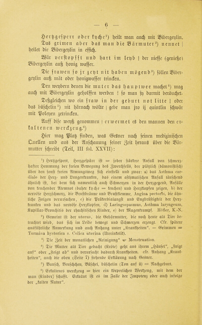 ejpcrr ober fijc^e^) l]dlt man auc^ mit 33i6crgei)lm. grimen aber ba§ mau bie Särmuter^) nennet | Ijeilet bie 33ibergetjlin in e(fid^. 2öär 0erft0p f f t unb I)art im Iei)b | ber nieffe (genieße) S3ibergeijtin au^ I)onig maffer. ^ie framen fo jr ^eljt nit Iiaben mögenb^) foften Siber^ geplin aii^ mixt ober ponigmaffer trincfen. ^en mepberii benen bie mut er ba§ t) a n p tmee mad^et^) mag and) mit S3ibergeplin geljolffen merben ! fo man fp barmit beröuc§et. ®e^gtei(^en mo ein fram in ber gebürt not litte | ober bal büfdjelin^) nit Ijärnad^ mblte | gebe man jro ij quintliu fc^mär mit ^olepen ^etrinclen. ^liiff bife mep^ genommen | ermermet e§ ben mannen ben er= falteilen mercf^eug.^) §ier mag $la| finben, \va^ @e§ner na^ feinen mebi^inifc^en Cluellen unb a\i§> ber 5lnf(^auimg feiner 3^it l)eran§ über bie ^är- mutter fd^reibt (^eil, III foL XXYII): .'oer^gejperr, ^erggefpärr ift = jeber ftärfere Hon fcpmerg- pciftei' £^emmung ber freien ^einegnng be§ ginerd)fell§, ber plöplicp (bämoniftifd)) über ben fonft freien ^(tmnngöioeg ftd) einfteÜt nnb gioar: a) ba§ Asthma car- diale ber unb Snngenfranten, ba§ einem aftl)matifd)en Unfall tänfd)enb äpniid) ift, bei beni fiep namentlid) and) ©djiner^en in ber ^cr^gegenb, 5(nfähe Hon !end)enber Sttemnot (baper fpepe = !end}en) nnb ^ergUopfen 5eigen, b) ber nerobfe §er3fd)mer3, bie ^ruftbränne nnb ^ruftnemme, Ang-ina pectoris, bie äpn= lidje 5’Otgen oernrfaepen, c) bie ^Mforbialangft nnb Gmgbrüftigfeit ber §er3^ franfen nnb ba§ nerbofe .Sher^Uopfen, d) Laringospasmus, Asthma larjngeum, ^'apihar=33rond)iti§ ber rpadjitifi^en ^'inber, e) ber SDtagenframpf. Höher, K.-X. (Gemeint ift ber uterus, bie (Gebärmutter, bie nod) pente ab3 Xier be^ tradjtet mirb, ba§ fiep im Seibe bemegt unb 0epmer5en cr5engt. Cfr. fpätere auöfnprtiepe ^nmerfnng nnb and) ?tnpang unter „Erantpeiten'b — (Grimmen = Tormina hjsterica s. Colica uterina (Uterinfolit). ^ie geit ber monatliepen „Dteinignng'' == Menstruation. ^ie tOhitter al§ Sier gebadjt (Mte) gept an§ iprem „ihänfeU', „fteigt ouf' ober „fteigt ab'' nnb Oerurfaept babiird) ,'dranfpeiten. cfr. ^M)ang „ÄranL peiten, anep bie oben (©eite 7) ftepenbe (Grftärnng nad) (Gegner. °) ^anfep, ^enfepepen, ^nfd)el, bnfepelin (Xon auf n) = t>tad)gebnrt. (Grfatteneg merd5eng = pier ein törperlicpeg ä‘Öerf5eng, mit bem ber man dlinber) fdjafft. ©rfattet ift eg im gmÜe ber ^mpoteng ober and) infolge ber „falten 9catur.