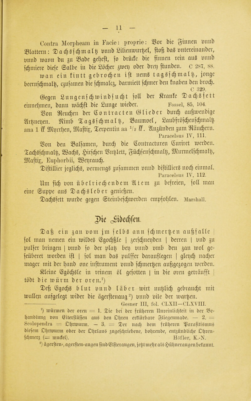 Contra Morplieam iii Facie; proprie: 3Sor bie ginnen ünnb SBInttern : ® a rf; ? f cf; m n I ^ minb Silieim)nr|el, fto^ baä ontereinanber, nnnb lumm bu jn S3obe getieft, fo britcfe bie finnen rein on§ Unnb fi^iniere biefe @ntbe in bie Södier äiuel) ober brel) ftnnben. c 287, 88. lunn ein fintt gebrochen ift nenil tngäjc^mol^, junge beevnfcßmalb, cmfamen bie fc^mokä, bariniett fermer ben tnaben ben broc^. C 329, ©egen Snngenfc^iuinbfnc^t füll bet Sronfe ®n(^gfett einnet)men, bann luäc^ft .bie ßnnge luieber. Possei, 85, 104. iBon 3({enctjen ber eontracten ©lieber bnrcfi nn^iuenbige 3lr|nelien. Stiinb SCngSfc^ntnl^, Sanmoet, Saubfrufdienf^inatl ana 1 ti aJclirrtjen, »taftip, 'Serpentin aa Vs tf. Ülnäünben 511111 atän^ern. Paracelsus IV, 111. SSon ben Saijnnien, bnrdi bie ©ontraetnren ßnriret luerben. Sadi§fd}mal|, 3Bad§§, §irjc|en Sn|lett, gnc|fenidimnl^, SOinrinelfc^ninlg, Sttaftij, Eupliorbii, SBelirmic^. Siftillier jegtic^S, uerineng§ jnfnmmen unnb biftidierj noc^ eiiiinnl. Paracelsus IV, 112. Um \id) Dou Ü13elriec^eubem Eltern 51t befreien, foll mau eine @uppe an§ ^ac^^Ieber genießen. ®ac§§fett mürbe gegen 0teinbef(^merben empfoI)Ien. Marshaii. pie cSiöfljfui ein ^an Dom jm felb^ ann fd^mer^en an^falle fol man nemen ein milbeg ©goc^^le | §erfc§nel)ben | berren | imb 511 pulfer bringen | imnb fo ber pla| bei) imnb omb ben §an mo( ge== feüberet morben ift 1 fol man ba§ pulffer barauflegen | glel)^ nac^er mager mit ber Ijanb one inftrument Onnb fd§mer|en au^ge^ogen merben. Sileine @gbd§^le in reinem bl gefotten | in bie oren geträufft | tobt bie mürm ber oren.^) *3)e^ ©goc^g blnt onnb läber mirt nut^lic^ gebrain^t mit mullen aufgelegt miber bie ögerftenang“) onnb oile ber mar|en. Gesiier III, fol. CLXII-CLXVIII. mürmen ber orcu = 1. ^tc bei ber frü[)ercu llureiulidjfcit in ber banbUiug bou ©{terfUiffeu au§ ben Df)reu ertlärbare ^ließciimabc. — 2. = Scolopendra = 0I)rmurm. — 3. = ®er uuefj bcin früheren ^.parafiti§mu§ btejem Dfjrmurm ober ber DIjrlauö jugefcljriebeue, bül}reube, eut^ünblidje £)l)reu= |d)mer^ (— luudel). Höf 1er, K.-N. ‘^) ägerfteu^,agerften^nugeu fiub($l[teräugen, ieiUmel)rab5.s5ül}uerautieiibelaunt.